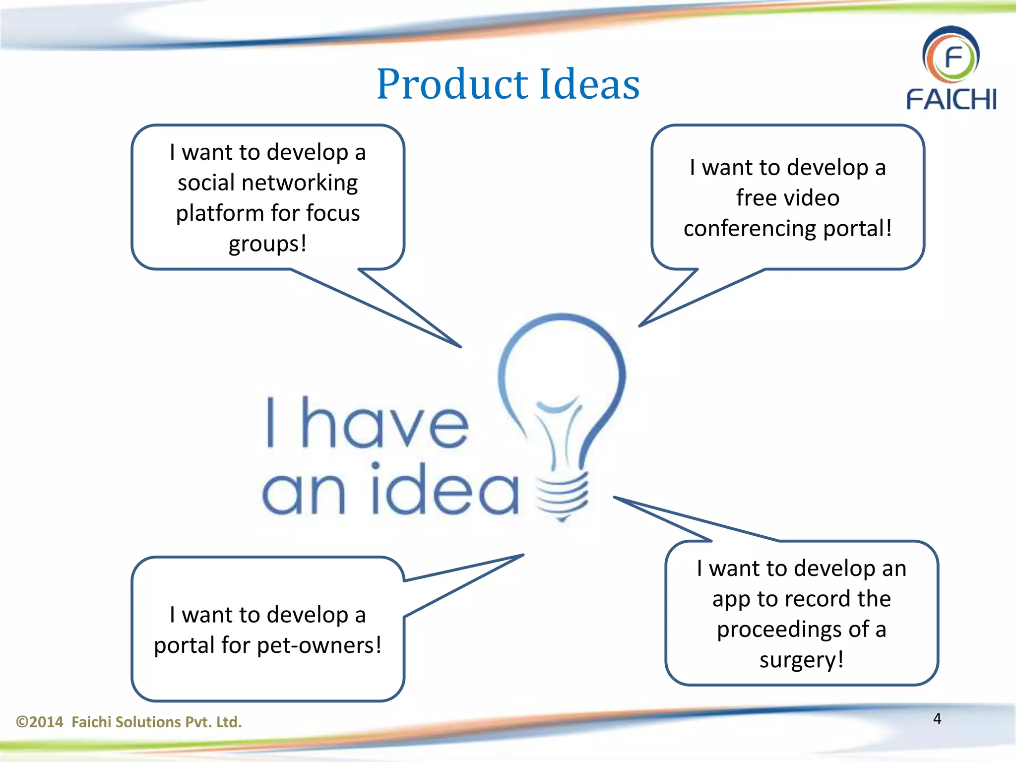 ©2014 Faichi Solutions Pvt. Ltd. 4
I want to develop a
social networking
platform for focus
groups!
I want to develop a
free video
conferencing portal!
I want to develop an
app to record the
proceedings of a
surgery!
I want to develop a
portal for pet-owners!
Product Ideas
 