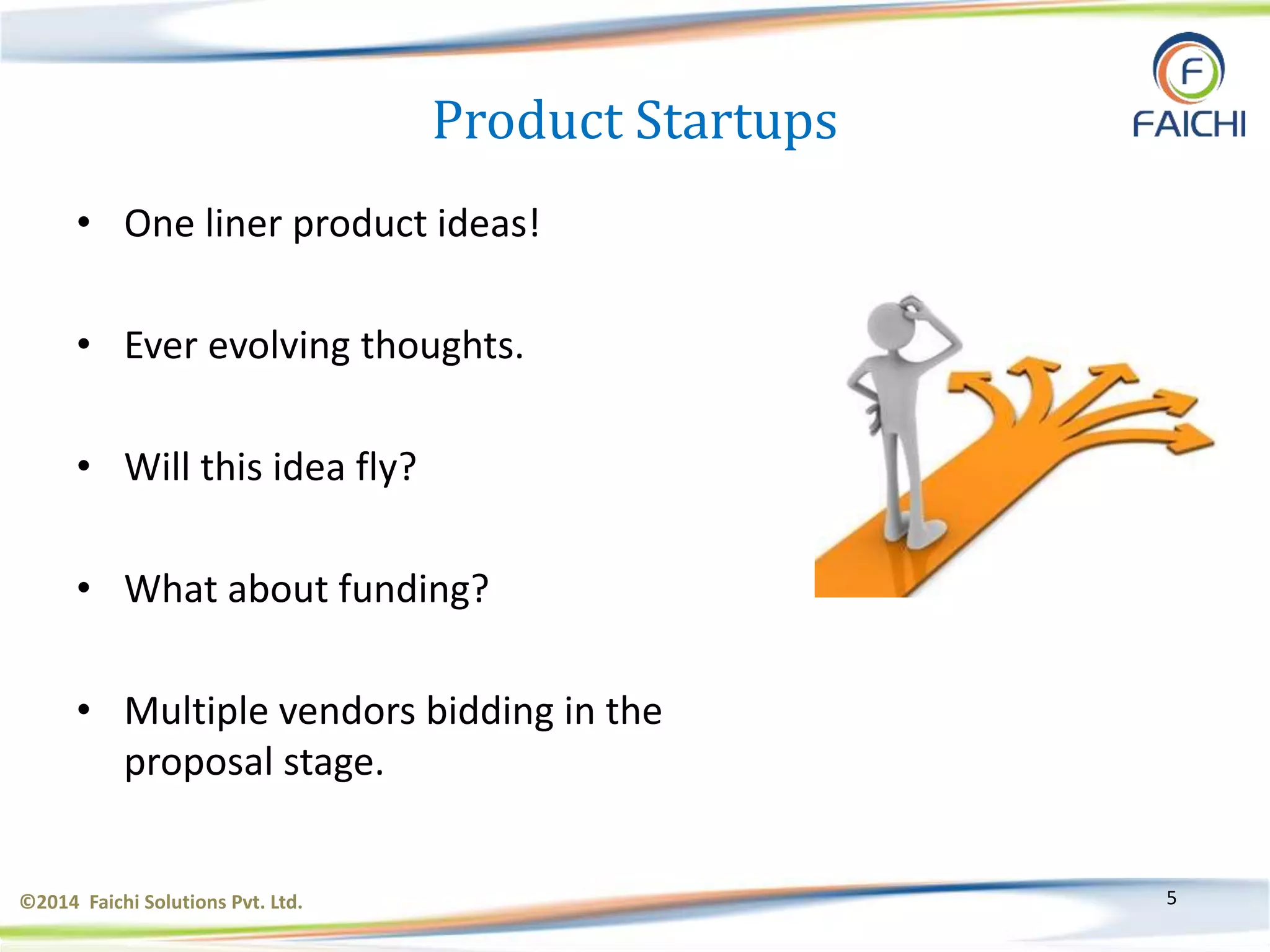 ©2014 Faichi Solutions Pvt. Ltd. 5
Product Startups
• One liner product ideas!
• Ever evolving thoughts.
• Will this idea fly?
• What about funding?
• Multiple vendors bidding in the
proposal stage.
 