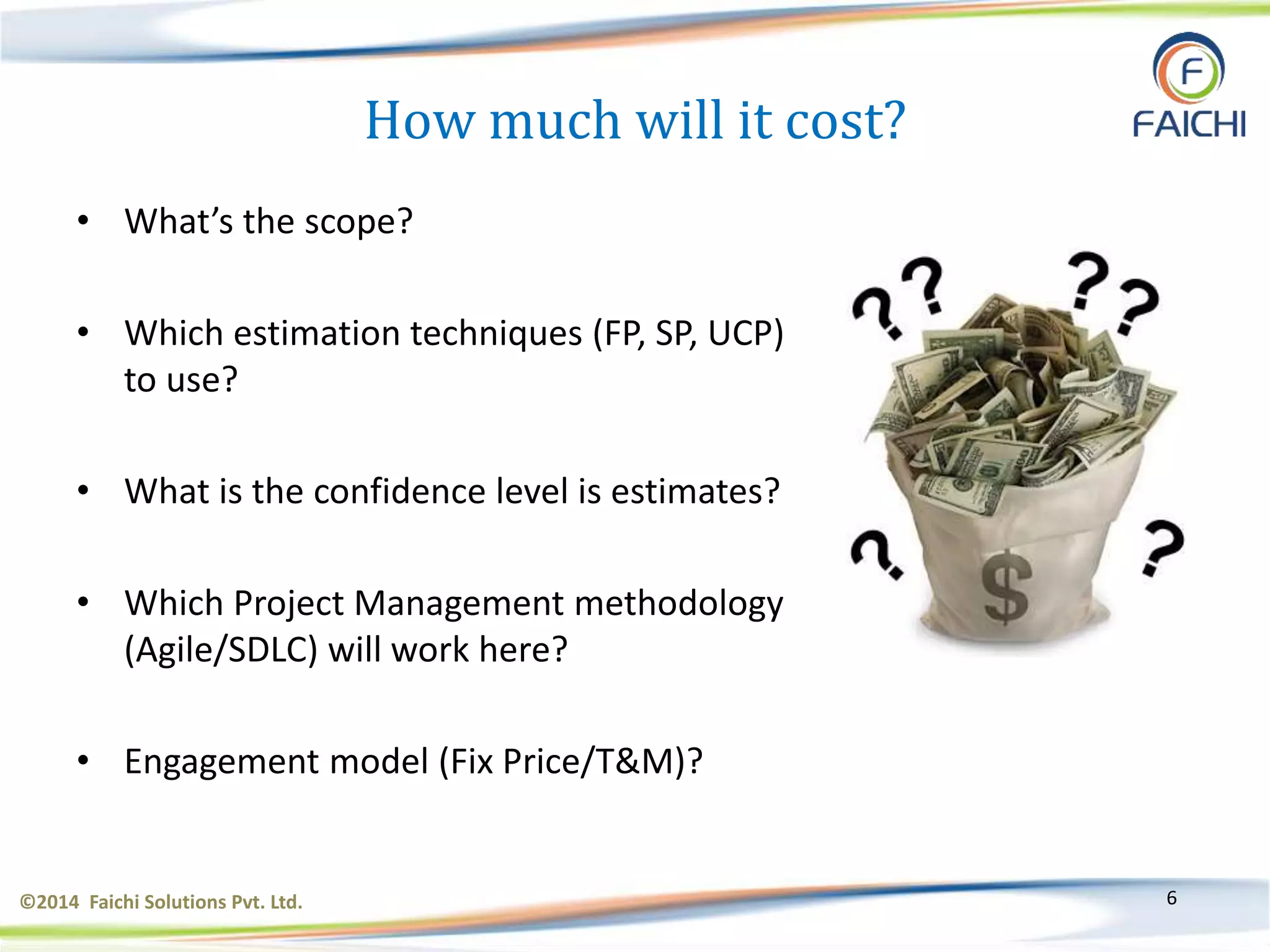 ©2014 Faichi Solutions Pvt. Ltd. 6
How much will it cost?
• What’s the scope?
• Which estimation techniques (FP, SP, UCP)
to use?
• What is the confidence level is estimates?
• Which Project Management methodology
(Agile/SDLC) will work here?
• Engagement model (Fix Price/T&M)?
 