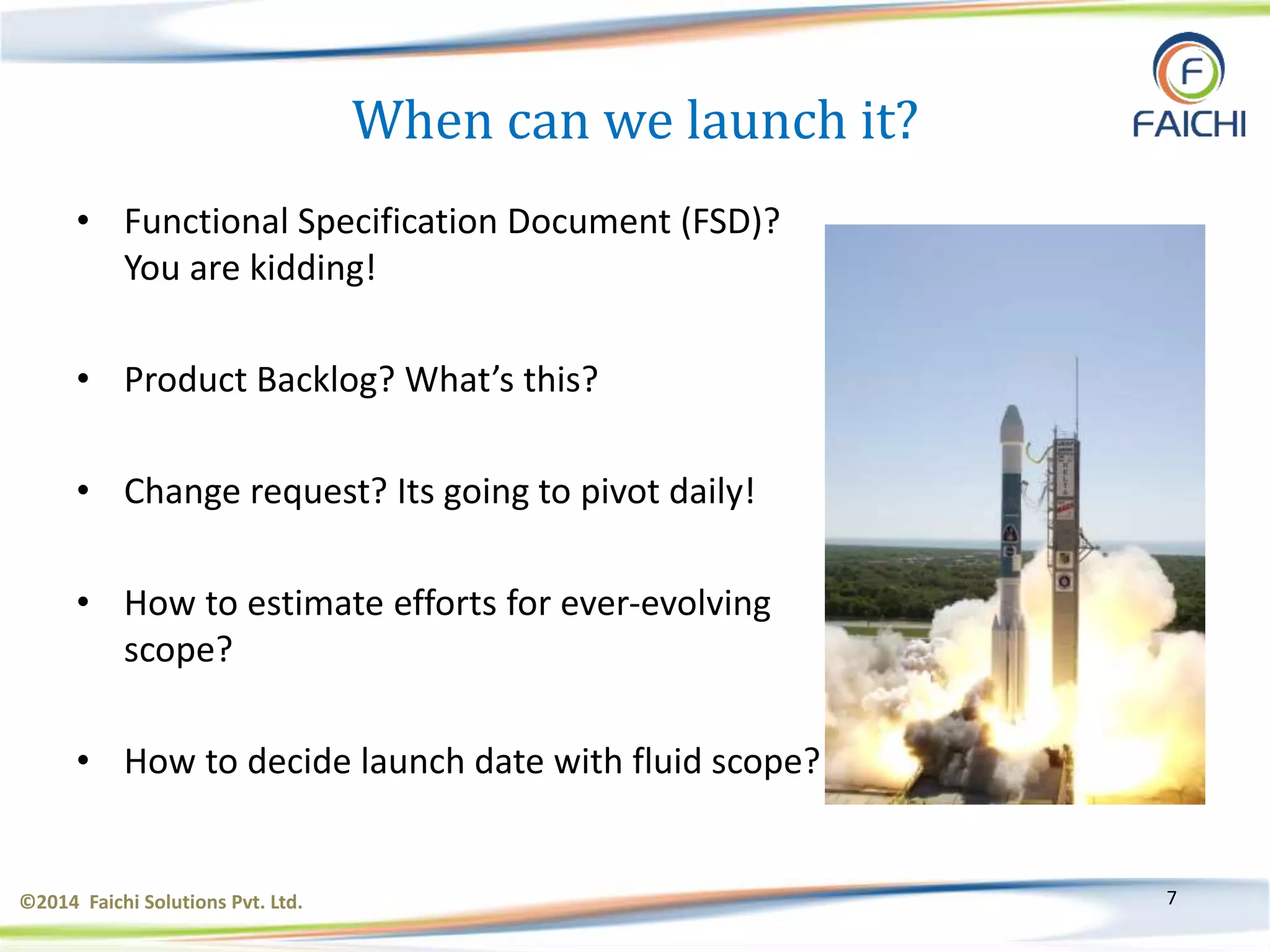 ©2014 Faichi Solutions Pvt. Ltd. 7
When can we launch it?
• Functional Specification Document (FSD)?
You are kidding!
• Product Backlog? What’s this?
• Change request? Its going to pivot daily!
• How to estimate efforts for ever-evolving
scope?
• How to decide launch date with fluid scope?
 