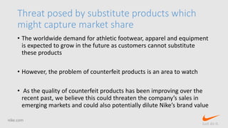 Threat posed by substitute products which
might capture market share
• The worldwide demand for athletic footwear, apparel and equipment
is expected to grow in the future as customers cannot substitute
these products
• However, the problem of counterfeit products is an area to watch
• As the quality of counterfeit products has been improving over the
recent past, we believe this could threaten the company’s sales in
emerging markets and could also potentially dilute Nike’s brand value
nike.com
Just do it.
 