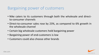 Bargaining power of customers
• Nike caters to its customers through both the wholesale and direct-
to-consumer channels
• Direct-to-consumer sales rose by 23%, as compared to 6% growth in
the wholesale channel
• Certain big wholesale customers hold bargaining power
• Bargaining power of end-customers is low
• Customers could also choose other brands
nike.com
Just do it.
 