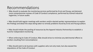 Recommendations
• Nike should re-evaluate the monitoring services performed by Ernst and Young, and demand
more comprehensive reviews of Code of Conduct compliance, performed by trained industrial
hygienists, in future audits
• Nike should hold regular meetings with workers and/or elected worker representatives to explain
the findings and detail the steps being taken to remedy problems found by Ernst and Young auditors
• Nike should initiate the pooling of resources by the Apparel Industry Partnership to establish a
fund for independent monitoring
• When enforcing its Code of Conduct, Nike should strive to minimize any detrimental effects to
workers resulting from noncompliance
• Nike should seek to do business with suppliers who not only meet, but also exceed the
stipulations of the Code of Conduct
 