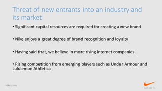 Threat of new entrants into an industry and
its market
• Significant capital resources are required for creating a new brand
• Nike enjoys a great degree of brand recognition and loyalty
• Having said that, we believe in more rising internet companies
• Rising competition from emerging players such as Under Armour and
Lululemon Athletica
nike.com
Just do it.
 