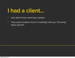I had a client...
• who didn’t know what they wanted.
• They spent endless hours in meetings with you "throwing
ideas around".
Monday, March 30, 15
 
