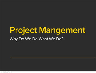 Project Mangement
Why Do We Do What We Do?
Monday, March 30, 15
 