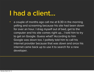 I had a client...
• a couple of months ago call me at 6:30 in the morning
yelling and screaming because his site had been down
for over an hour. I drag myself out of bed, get to the
computer and his site comes right up... I told him to try
to get on Google. Guess what? According to him
Google was down too. I politely told him to call his
internet provider because that was down and once his
internet came back up to use it to search for a new
developer.
Monday, March 30, 15
 