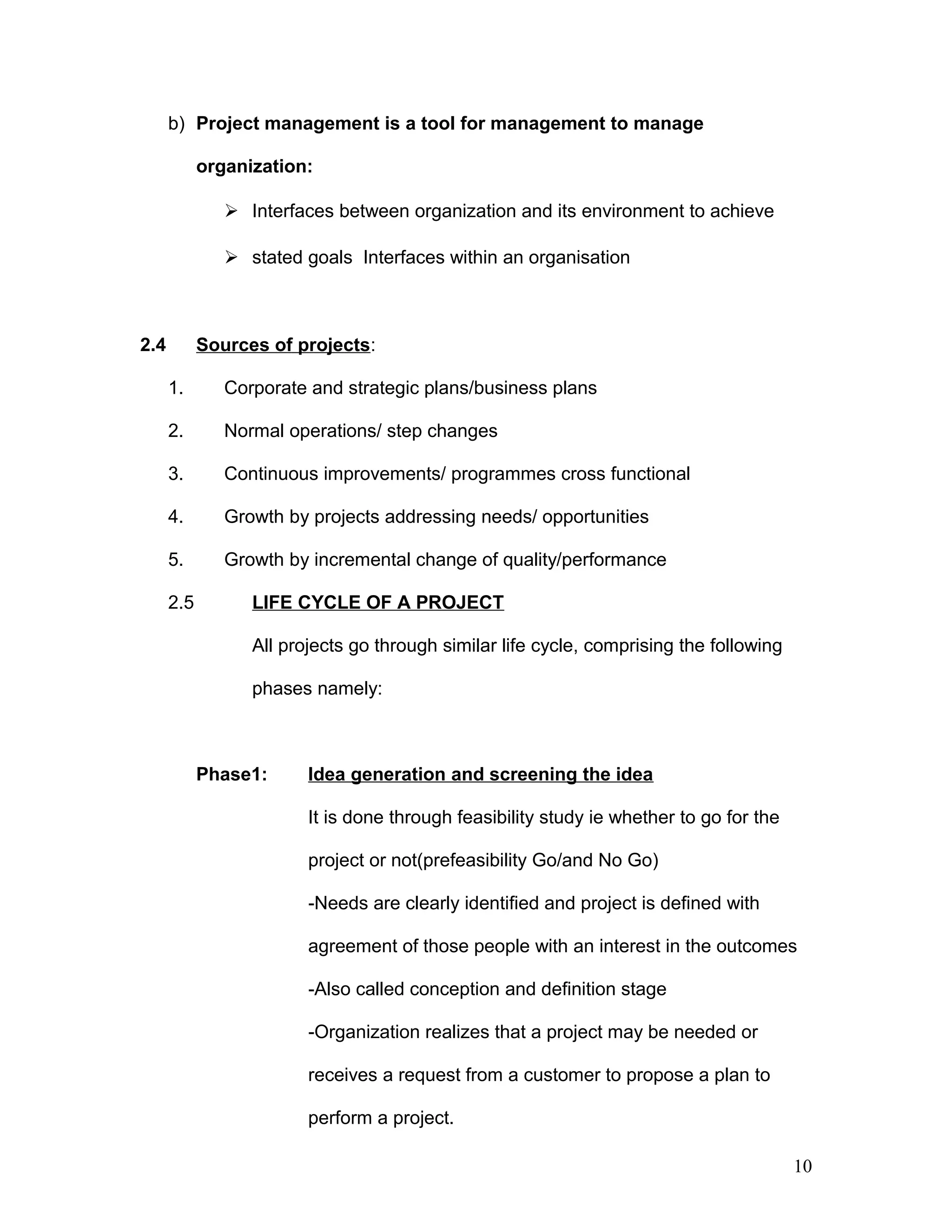 b) Project management is a tool for management to manage
organization:
 Interfaces between organization and its environment to achieve
 stated goals Interfaces within an organisation
2.4 Sources of projects:
1. Corporate and strategic plans/business plans
2. Normal operations/ step changes
3. Continuous improvements/ programmes cross functional
4. Growth by projects addressing needs/ opportunities
5. Growth by incremental change of quality/performance
2.5 LIFE CYCLE OF A PROJECT
All projects go through similar life cycle, comprising the following
phases namely:
Phase1: Idea generation and screening the idea
It is done through feasibility study ie whether to go for the
project or not(prefeasibility Go/and No Go)
-Needs are clearly identified and project is defined with
agreement of those people with an interest in the outcomes
-Also called conception and definition stage
-Organization realizes that a project may be needed or
receives a request from a customer to propose a plan to
perform a project.
10
 