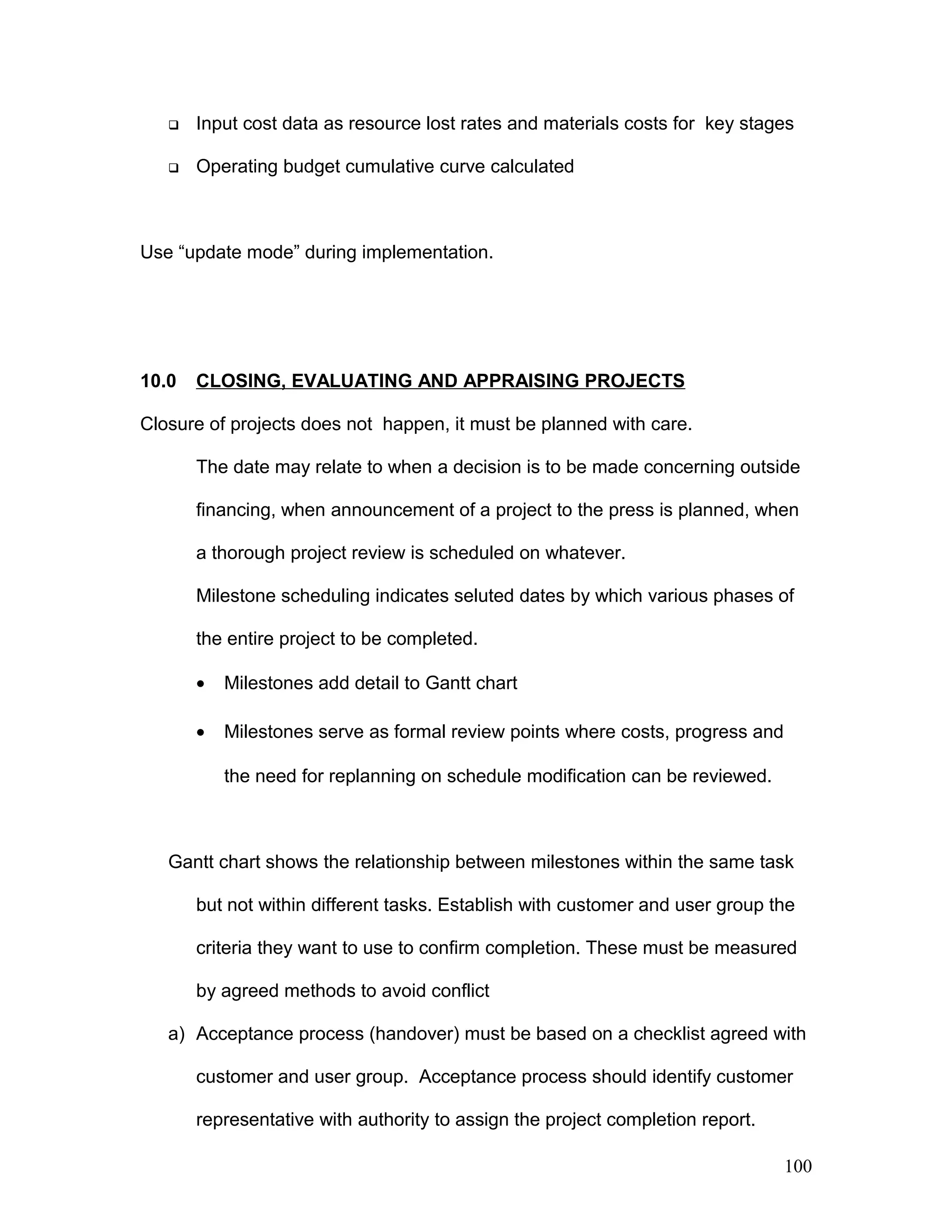  Input cost data as resource lost rates and materials costs for key stages
 Operating budget cumulative curve calculated
Use “update mode” during implementation.
10.0 CLOSING, EVALUATING AND APPRAISING PROJECTS
Closure of projects does not happen, it must be planned with care.
The date may relate to when a decision is to be made concerning outside
financing, when announcement of a project to the press is planned, when
a thorough project review is scheduled on whatever.
Milestone scheduling indicates seluted dates by which various phases of
the entire project to be completed.
• Milestones add detail to Gantt chart
• Milestones serve as formal review points where costs, progress and
the need for replanning on schedule modification can be reviewed.
Gantt chart shows the relationship between milestones within the same task
but not within different tasks. Establish with customer and user group the
criteria they want to use to confirm completion. These must be measured
by agreed methods to avoid conflict
a) Acceptance process (handover) must be based on a checklist agreed with
customer and user group. Acceptance process should identify customer
representative with authority to assign the project completion report.
100
 