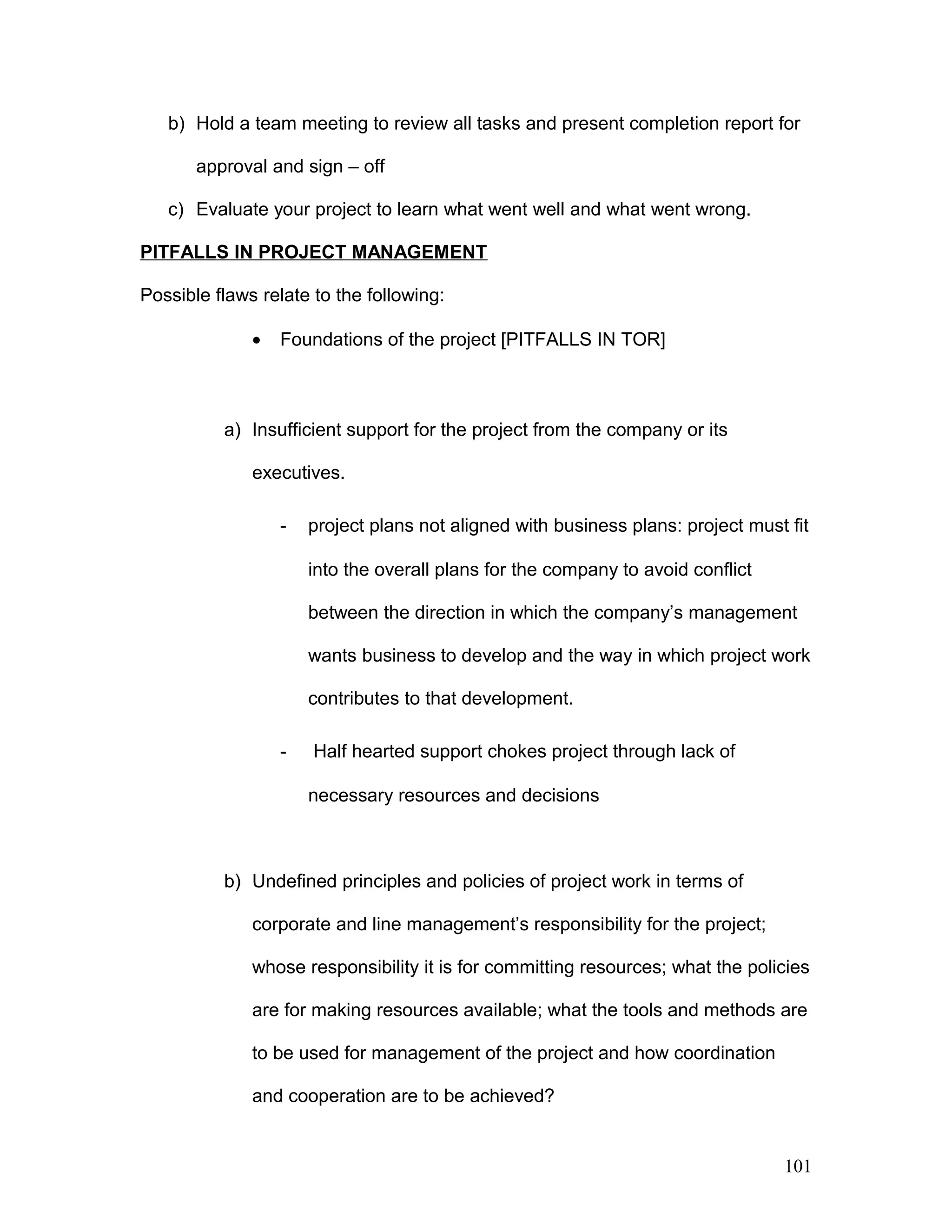 b) Hold a team meeting to review all tasks and present completion report for
approval and sign – off
c) Evaluate your project to learn what went well and what went wrong.
PITFALLS IN PROJECT MANAGEMENT
Possible flaws relate to the following:
• Foundations of the project [PITFALLS IN TOR]
a) Insufficient support for the project from the company or its
executives.
- project plans not aligned with business plans: project must fit
into the overall plans for the company to avoid conflict
between the direction in which the company’s management
wants business to develop and the way in which project work
contributes to that development.
- Half hearted support chokes project through lack of
necessary resources and decisions
b) Undefined principles and policies of project work in terms of
corporate and line management’s responsibility for the project;
whose responsibility it is for committing resources; what the policies
are for making resources available; what the tools and methods are
to be used for management of the project and how coordination
and cooperation are to be achieved?
101
 
