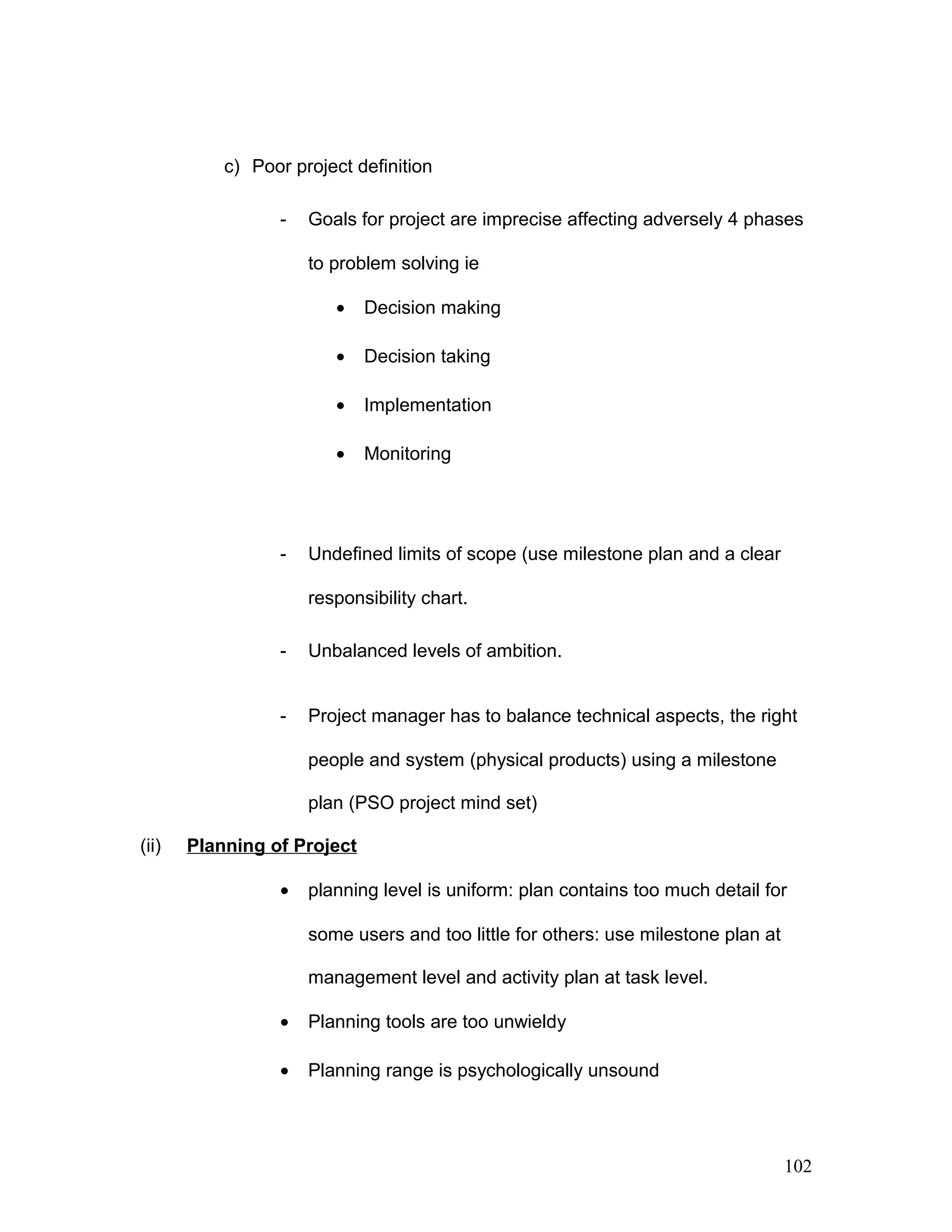 c) Poor project definition
- Goals for project are imprecise affecting adversely 4 phases
to problem solving ie
• Decision making
• Decision taking
• Implementation
• Monitoring
- Undefined limits of scope (use milestone plan and a clear
responsibility chart.
- Unbalanced levels of ambition.
- Project manager has to balance technical aspects, the right
people and system (physical products) using a milestone
plan (PSO project mind set)
(ii) Planning of Project
• planning level is uniform: plan contains too much detail for
some users and too little for others: use milestone plan at
management level and activity plan at task level.
• Planning tools are too unwieldy
• Planning range is psychologically unsound
102
 