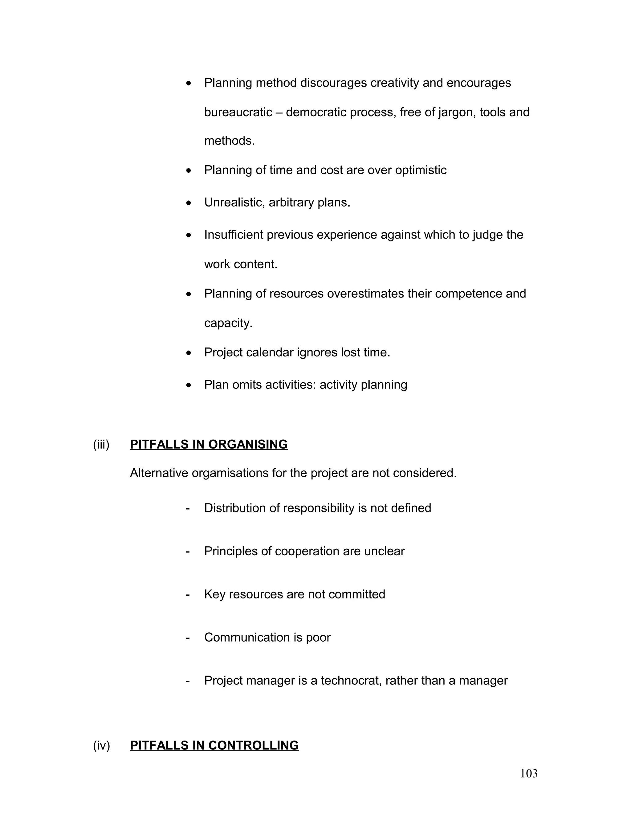 • Planning method discourages creativity and encourages
bureaucratic – democratic process, free of jargon, tools and
methods.
• Planning of time and cost are over optimistic
• Unrealistic, arbitrary plans.
• Insufficient previous experience against which to judge the
work content.
• Planning of resources overestimates their competence and
capacity.
• Project calendar ignores lost time.
• Plan omits activities: activity planning
(iii) PITFALLS IN ORGANISING
Alternative orgamisations for the project are not considered.
- Distribution of responsibility is not defined
- Principles of cooperation are unclear
- Key resources are not committed
- Communication is poor
- Project manager is a technocrat, rather than a manager
(iv) PITFALLS IN CONTROLLING
103
 