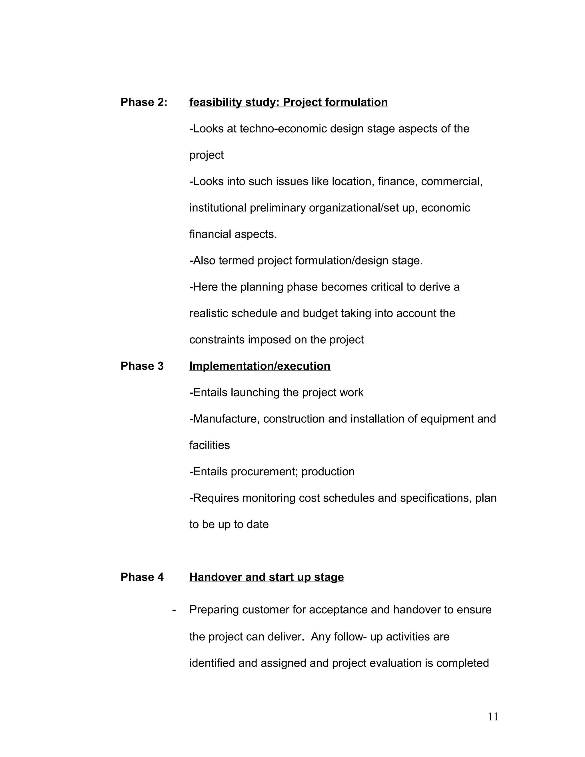 Phase 2: feasibility study: Project formulation
-Looks at techno-economic design stage aspects of the
project
-Looks into such issues like location, finance, commercial,
institutional preliminary organizational/set up, economic
financial aspects.
-Also termed project formulation/design stage.
-Here the planning phase becomes critical to derive a
realistic schedule and budget taking into account the
constraints imposed on the project
Phase 3 Implementation/execution
-Entails launching the project work
-Manufacture, construction and installation of equipment and
facilities
-Entails procurement; production
-Requires monitoring cost schedules and specifications, plan
to be up to date
Phase 4 Handover and start up stage
- Preparing customer for acceptance and handover to ensure
the project can deliver. Any follow- up activities are
identified and assigned and project evaluation is completed
11
 