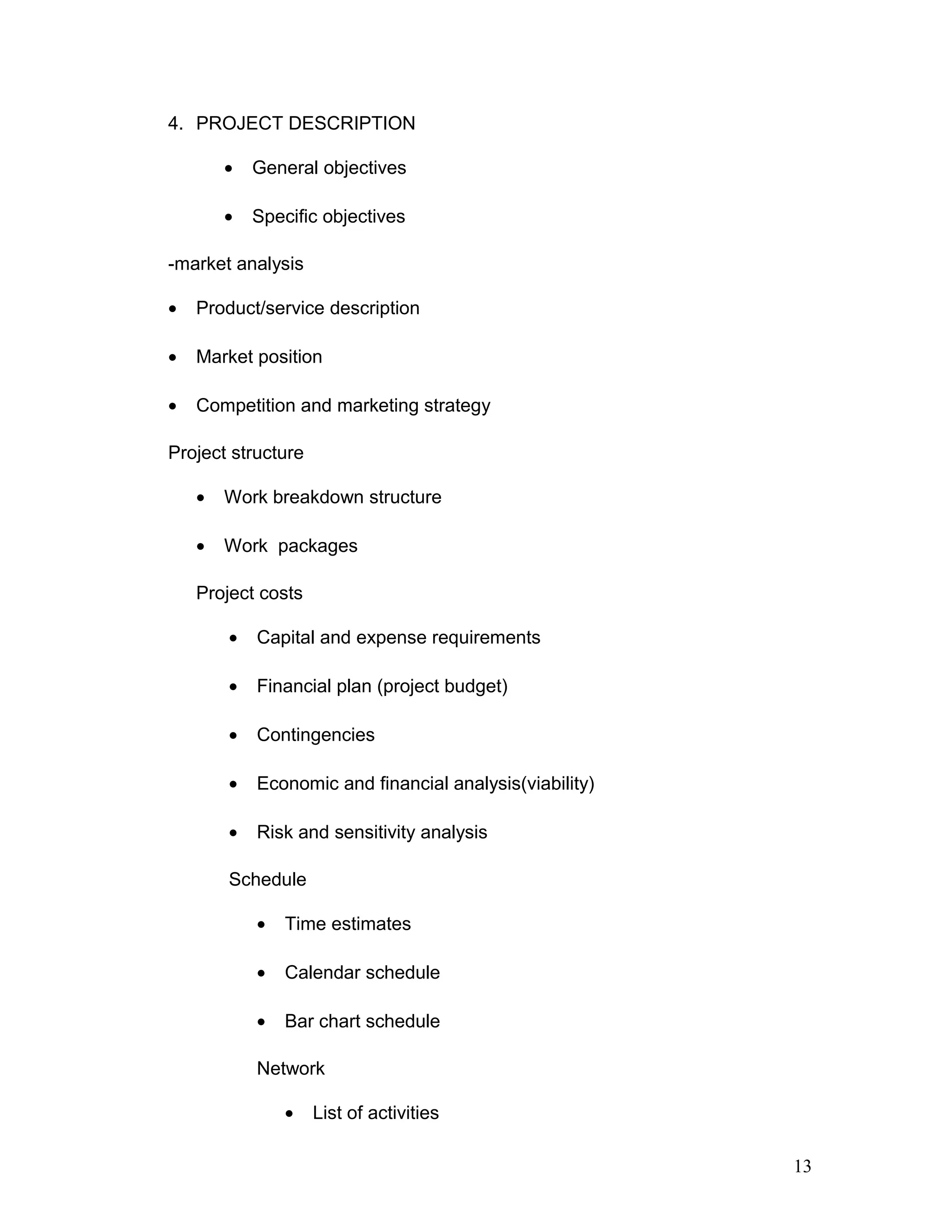 4. PROJECT DESCRIPTION
• General objectives
• Specific objectives
-market analysis
• Product/service description
• Market position
• Competition and marketing strategy
Project structure
• Work breakdown structure
• Work packages
Project costs
• Capital and expense requirements
• Financial plan (project budget)
• Contingencies
• Economic and financial analysis(viability)
• Risk and sensitivity analysis
Schedule
• Time estimates
• Calendar schedule
• Bar chart schedule
Network
• List of activities
13
 