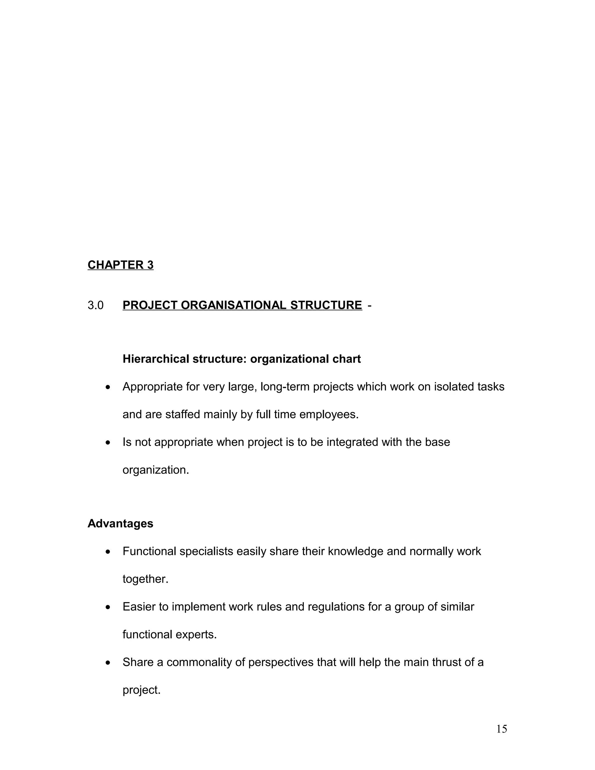 CHAPTER 3
3.0 PROJECT ORGANISATIONAL STRUCTURE -
Hierarchical structure: organizational chart
• Appropriate for very large, long-term projects which work on isolated tasks
and are staffed mainly by full time employees.
• Is not appropriate when project is to be integrated with the base
organization.
Advantages
• Functional specialists easily share their knowledge and normally work
together.
• Easier to implement work rules and regulations for a group of similar
functional experts.
• Share a commonality of perspectives that will help the main thrust of a
project.
15
 