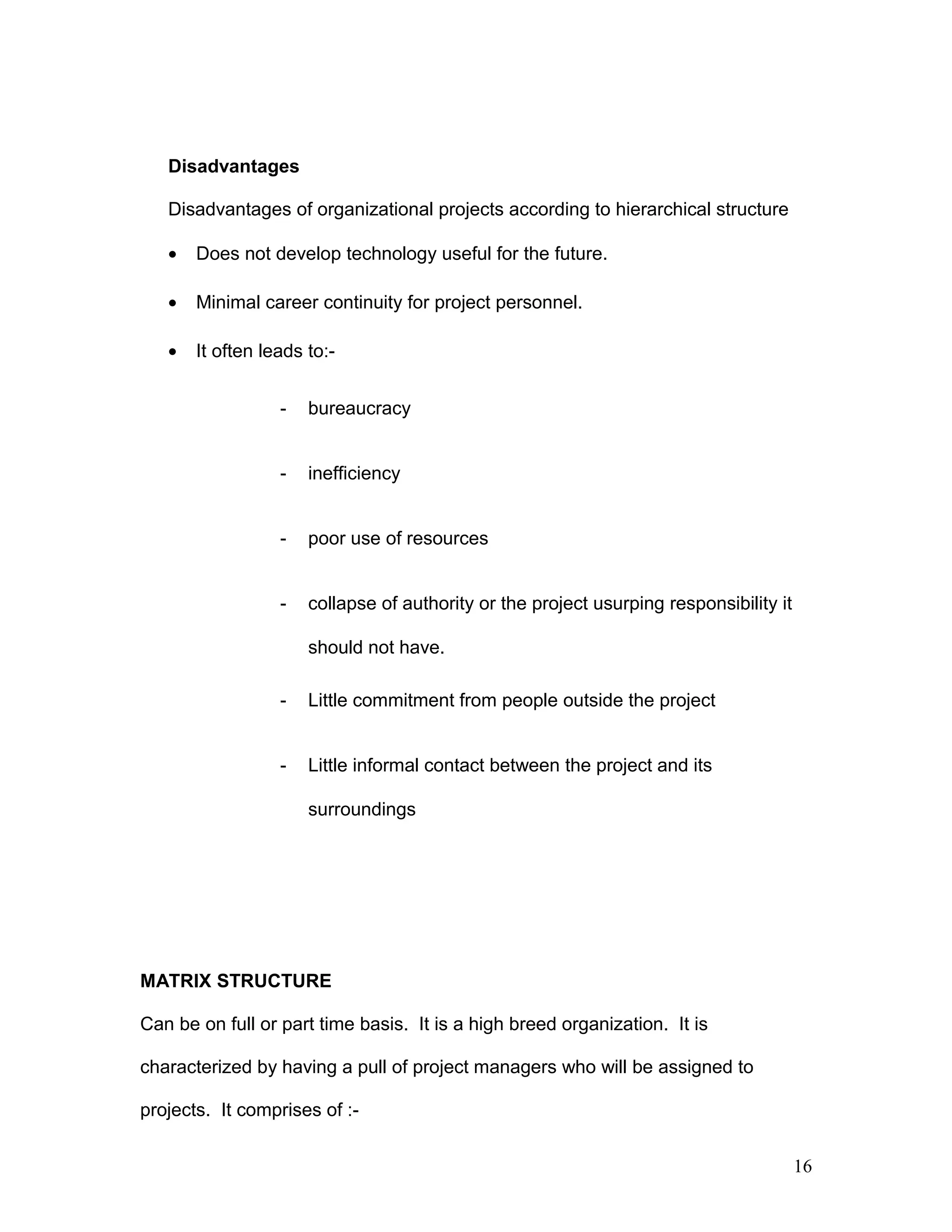 Disadvantages
Disadvantages of organizational projects according to hierarchical structure
• Does not develop technology useful for the future.
• Minimal career continuity for project personnel.
• It often leads to:-
- bureaucracy
- inefficiency
- poor use of resources
- collapse of authority or the project usurping responsibility it
should not have.
- Little commitment from people outside the project
- Little informal contact between the project and its
surroundings
MATRIX STRUCTURE
Can be on full or part time basis. It is a high breed organization. It is
characterized by having a pull of project managers who will be assigned to
projects. It comprises of :-
16
 