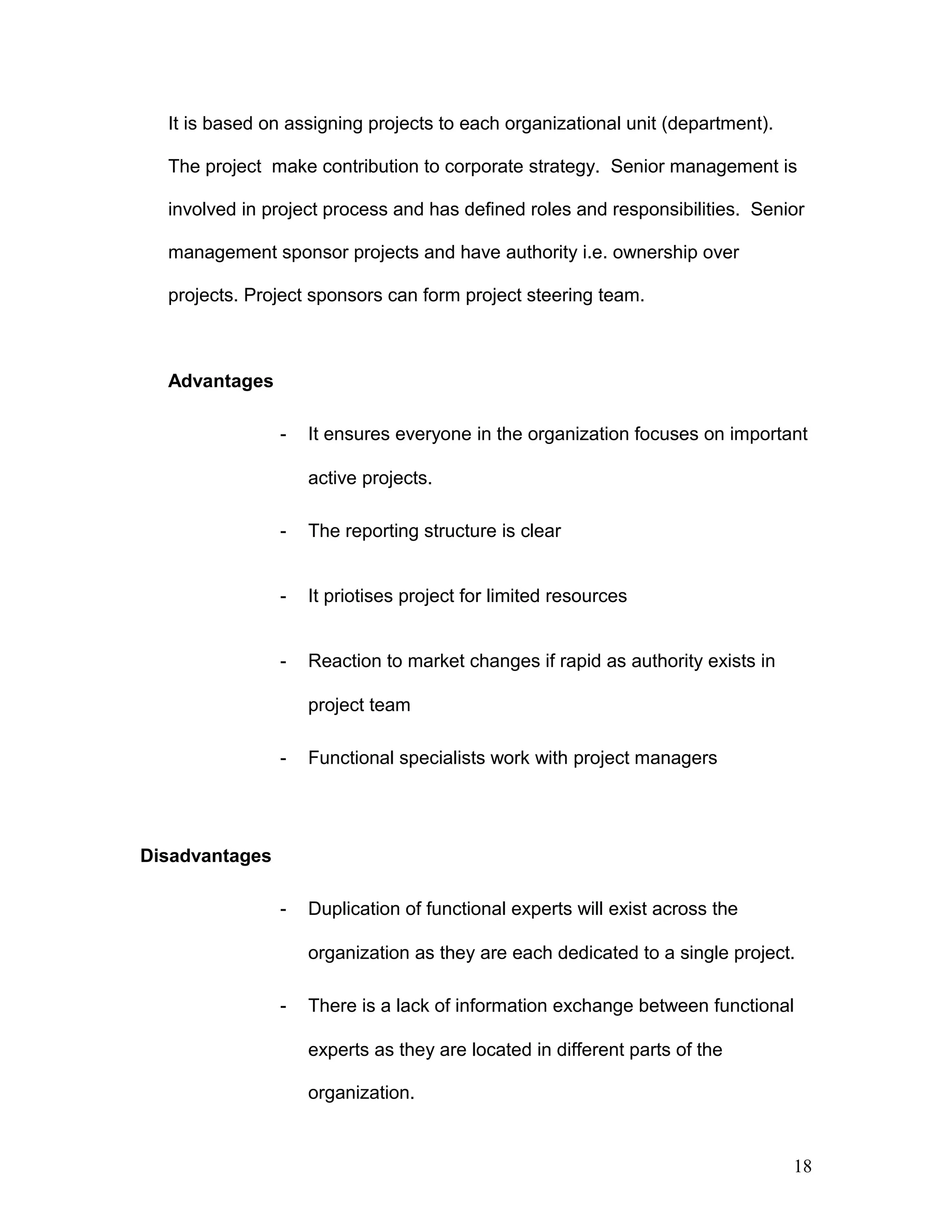 It is based on assigning projects to each organizational unit (department).
The project make contribution to corporate strategy. Senior management is
involved in project process and has defined roles and responsibilities. Senior
management sponsor projects and have authority i.e. ownership over
projects. Project sponsors can form project steering team.
Advantages
- It ensures everyone in the organization focuses on important
active projects.
- The reporting structure is clear
- It priotises project for limited resources
- Reaction to market changes if rapid as authority exists in
project team
- Functional specialists work with project managers
Disadvantages
- Duplication of functional experts will exist across the
organization as they are each dedicated to a single project.
- There is a lack of information exchange between functional
experts as they are located in different parts of the
organization.
18
 