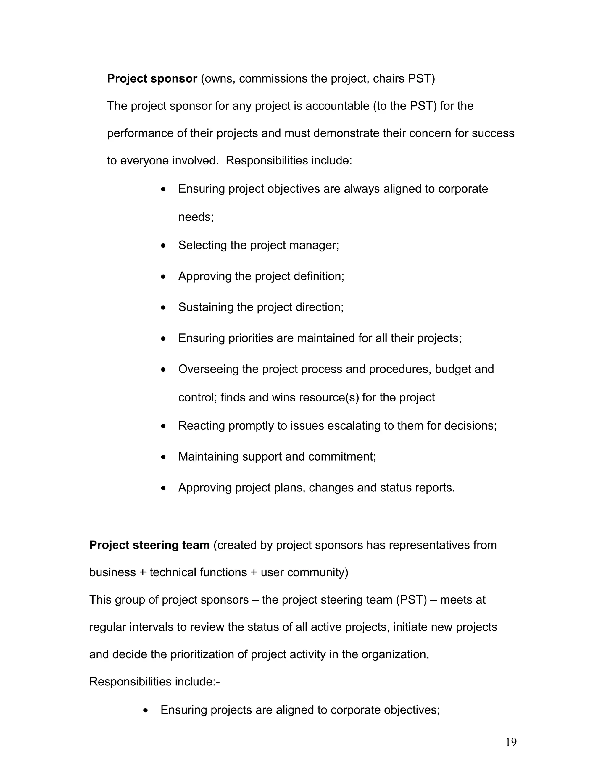 Project sponsor (owns, commissions the project, chairs PST)
The project sponsor for any project is accountable (to the PST) for the
performance of their projects and must demonstrate their concern for success
to everyone involved. Responsibilities include:
• Ensuring project objectives are always aligned to corporate
needs;
• Selecting the project manager;
• Approving the project definition;
• Sustaining the project direction;
• Ensuring priorities are maintained for all their projects;
• Overseeing the project process and procedures, budget and
control; finds and wins resource(s) for the project
• Reacting promptly to issues escalating to them for decisions;
• Maintaining support and commitment;
• Approving project plans, changes and status reports.
Project steering team (created by project sponsors has representatives from
business + technical functions + user community)
This group of project sponsors – the project steering team (PST) – meets at
regular intervals to review the status of all active projects, initiate new projects
and decide the prioritization of project activity in the organization.
Responsibilities include:-
• Ensuring projects are aligned to corporate objectives;
19
 
