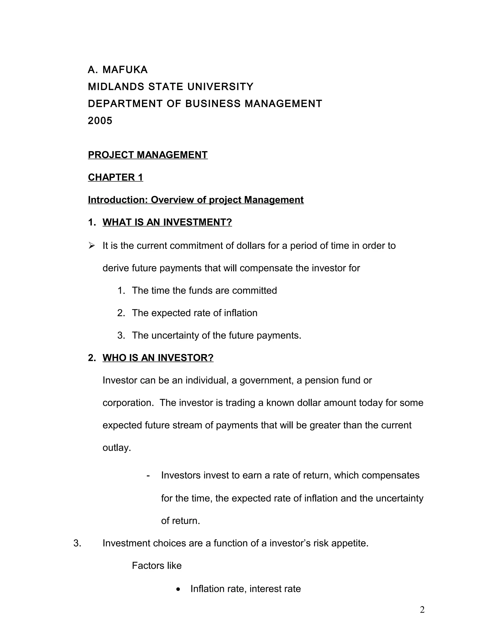A. MAFUKA
MIDLANDS STATE UNIVERSITY
DEPARTMENT OF BUSINESS MANAGEMENT
2005
PROJECT MANAGEMENT
CHAPTER 1
Introduction: Overview of project Management
1. WHAT IS AN INVESTMENT?
 It is the current commitment of dollars for a period of time in order to
derive future payments that will compensate the investor for
1. The time the funds are committed
2. The expected rate of inflation
3. The uncertainty of the future payments.
2. WHO IS AN INVESTOR?
Investor can be an individual, a government, a pension fund or
corporation. The investor is trading a known dollar amount today for some
expected future stream of payments that will be greater than the current
outlay.
- Investors invest to earn a rate of return, which compensates
for the time, the expected rate of inflation and the uncertainty
of return.
3. Investment choices are a function of a investor’s risk appetite.
Factors like
• Inflation rate, interest rate
2
 
