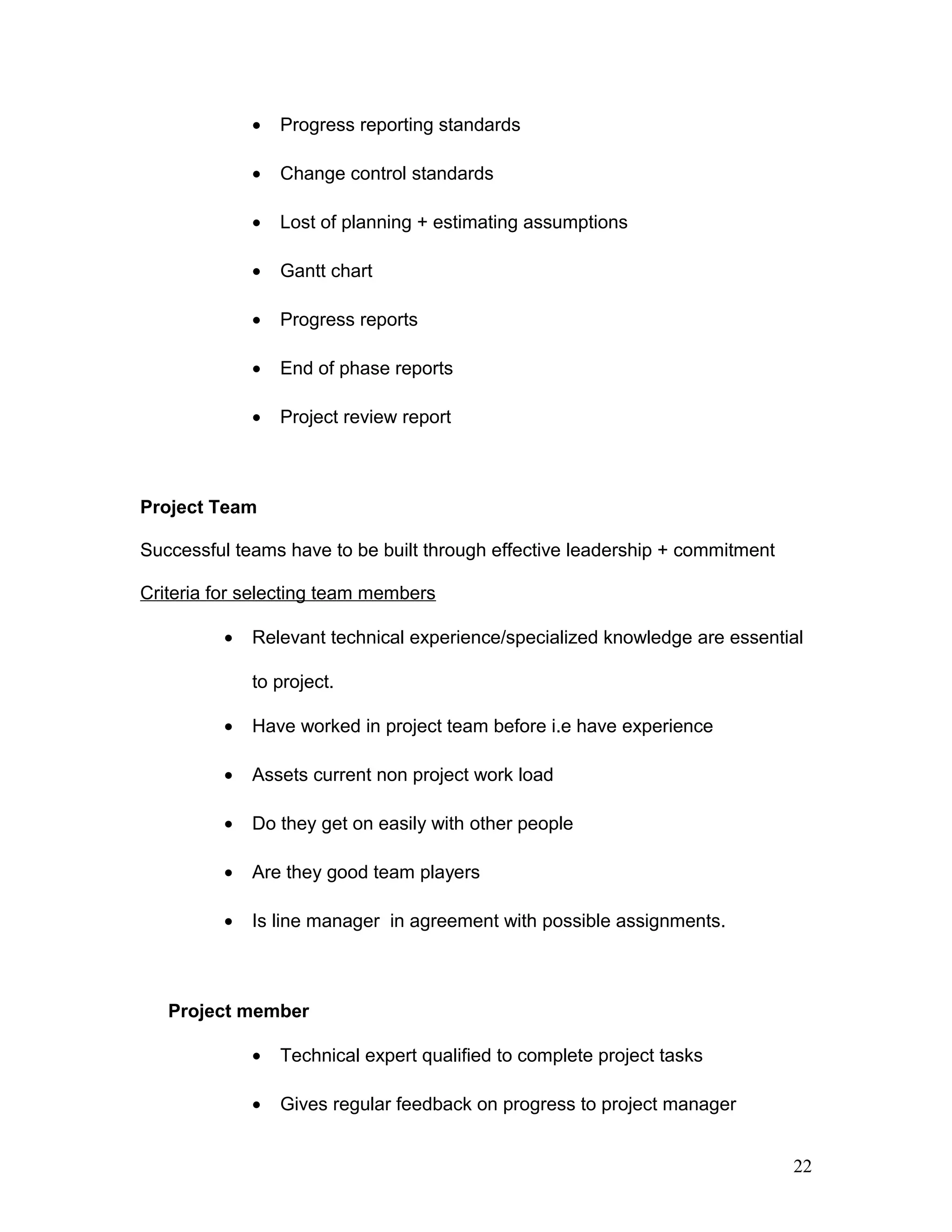 • Progress reporting standards
• Change control standards
• Lost of planning + estimating assumptions
• Gantt chart
• Progress reports
• End of phase reports
• Project review report
Project Team
Successful teams have to be built through effective leadership + commitment
Criteria for selecting team members
• Relevant technical experience/specialized knowledge are essential
to project.
• Have worked in project team before i.e have experience
• Assets current non project work load
• Do they get on easily with other people
• Are they good team players
• Is line manager in agreement with possible assignments.
Project member
• Technical expert qualified to complete project tasks
• Gives regular feedback on progress to project manager
22
 