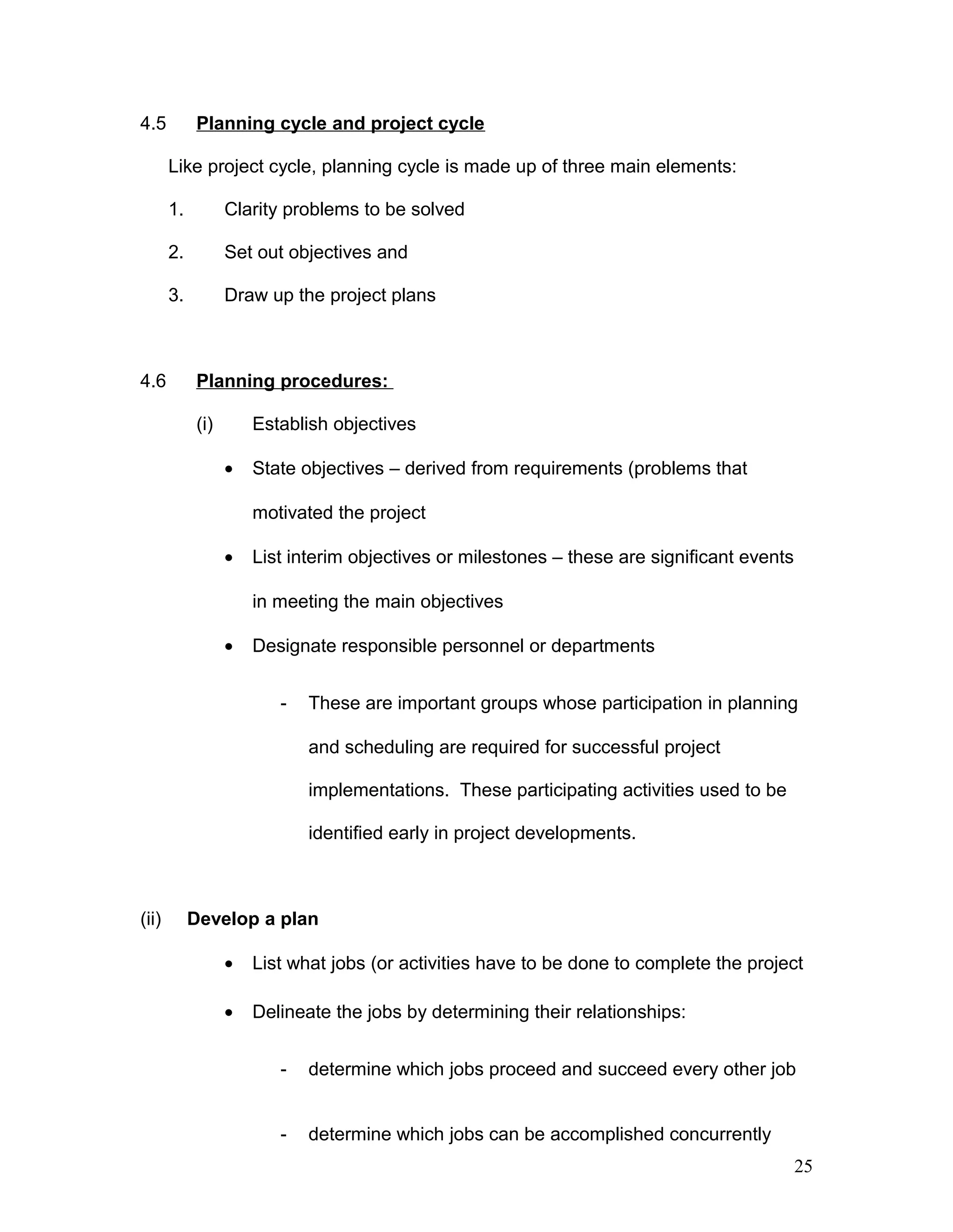 4.5 Planning cycle and project cycle
Like project cycle, planning cycle is made up of three main elements:
1. Clarity problems to be solved
2. Set out objectives and
3. Draw up the project plans
4.6 Planning procedures:
(i) Establish objectives
• State objectives – derived from requirements (problems that
motivated the project
• List interim objectives or milestones – these are significant events
in meeting the main objectives
• Designate responsible personnel or departments
- These are important groups whose participation in planning
and scheduling are required for successful project
implementations. These participating activities used to be
identified early in project developments.
(ii) Develop a plan
• List what jobs (or activities have to be done to complete the project
• Delineate the jobs by determining their relationships:
- determine which jobs proceed and succeed every other job
- determine which jobs can be accomplished concurrently
25
 