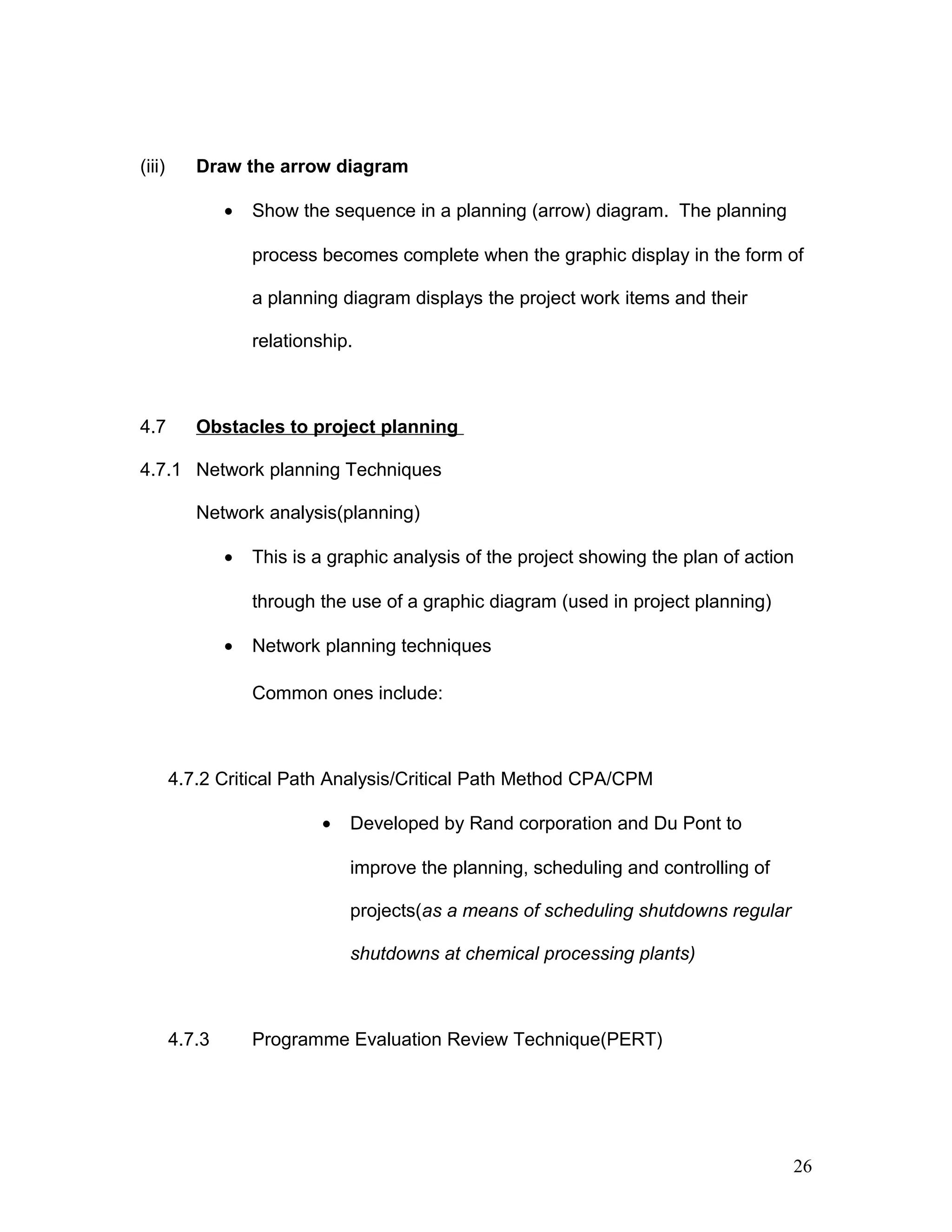 (iii) Draw the arrow diagram
• Show the sequence in a planning (arrow) diagram. The planning
process becomes complete when the graphic display in the form of
a planning diagram displays the project work items and their
relationship.
4.7 Obstacles to project planning
4.7.1 Network planning Techniques
Network analysis(planning)
• This is a graphic analysis of the project showing the plan of action
through the use of a graphic diagram (used in project planning)
• Network planning techniques
Common ones include:
4.7.2 Critical Path Analysis/Critical Path Method CPA/CPM
• Developed by Rand corporation and Du Pont to
improve the planning, scheduling and controlling of
projects(as a means of scheduling shutdowns regular
shutdowns at chemical processing plants)
4.7.3 Programme Evaluation Review Technique(PERT)
26
 
