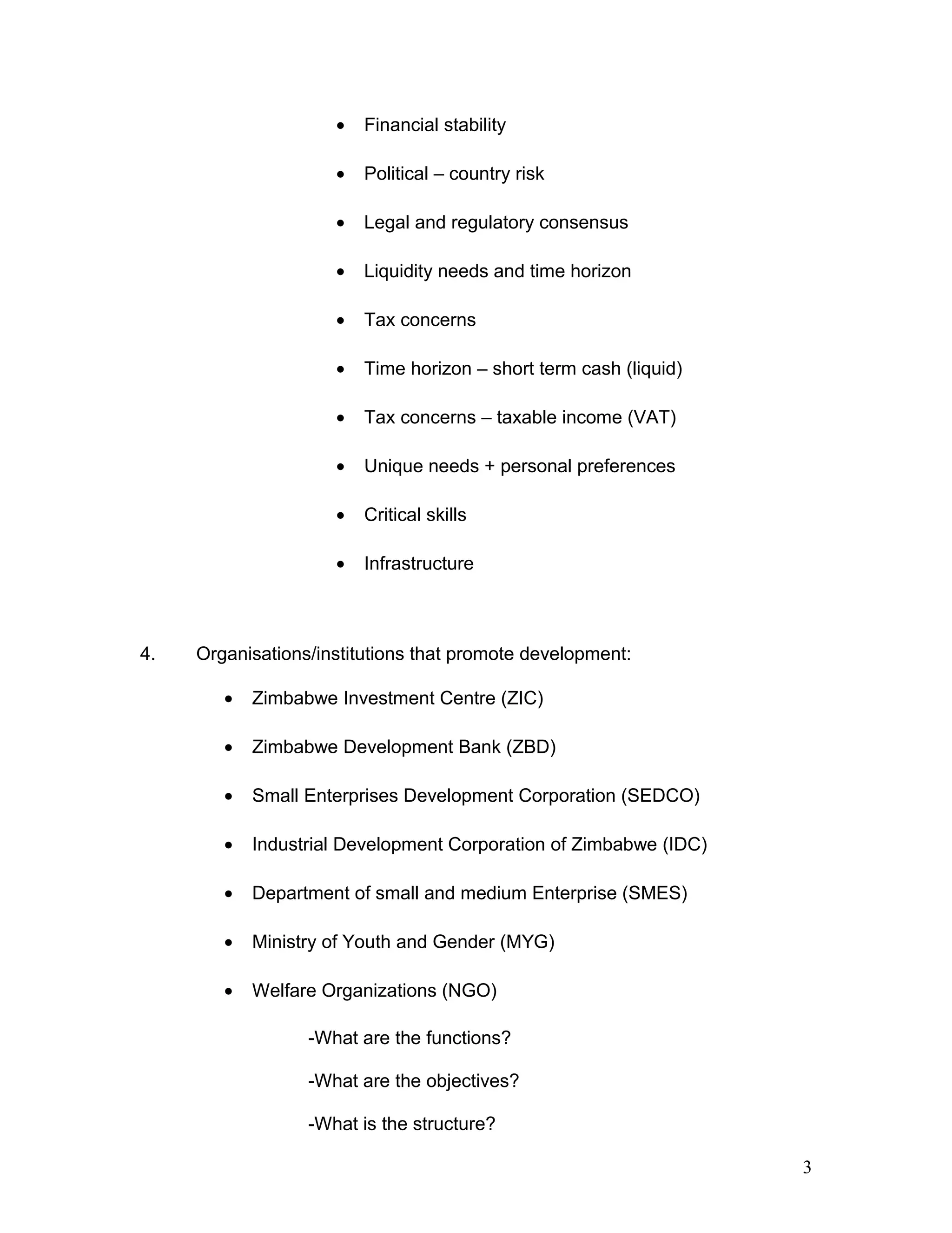 • Financial stability
• Political – country risk
• Legal and regulatory consensus
• Liquidity needs and time horizon
• Tax concerns
• Time horizon – short term cash (liquid)
• Tax concerns – taxable income (VAT)
• Unique needs + personal preferences
• Critical skills
• Infrastructure
4. Organisations/institutions that promote development:
• Zimbabwe Investment Centre (ZIC)
• Zimbabwe Development Bank (ZBD)
• Small Enterprises Development Corporation (SEDCO)
• Industrial Development Corporation of Zimbabwe (IDC)
• Department of small and medium Enterprise (SMES)
• Ministry of Youth and Gender (MYG)
• Welfare Organizations (NGO)
-What are the functions?
-What are the objectives?
-What is the structure?
3
 