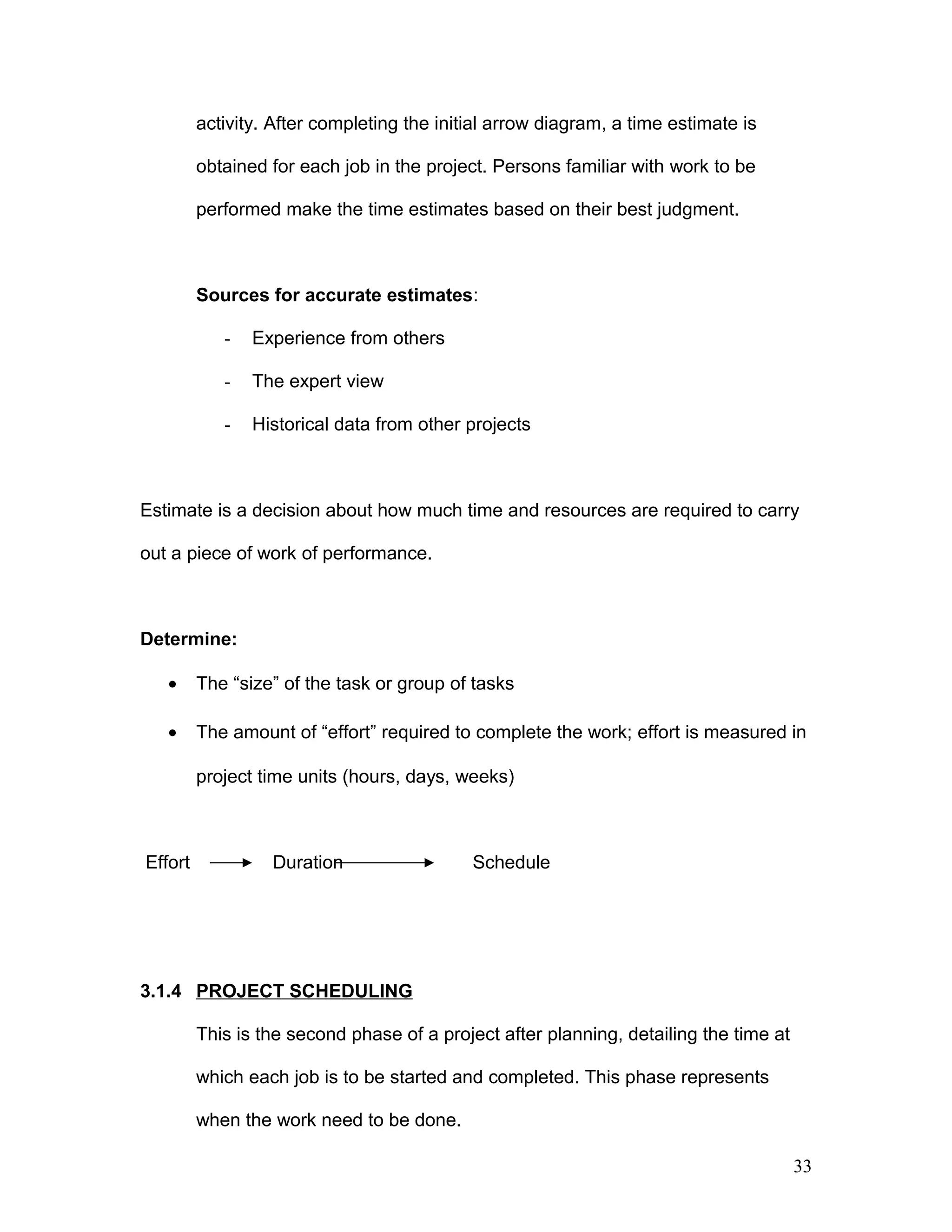 activity. After completing the initial arrow diagram, a time estimate is
obtained for each job in the project. Persons familiar with work to be
performed make the time estimates based on their best judgment.
Sources for accurate estimates:
- Experience from others
- The expert view
- Historical data from other projects
Estimate is a decision about how much time and resources are required to carry
out a piece of work of performance.
Determine:
• The “size” of the task or group of tasks
• The amount of “effort” required to complete the work; effort is measured in
project time units (hours, days, weeks)
Effort Duration Schedule
3.1.4 PROJECT SCHEDULING
This is the second phase of a project after planning, detailing the time at
which each job is to be started and completed. This phase represents
when the work need to be done.
33
 
