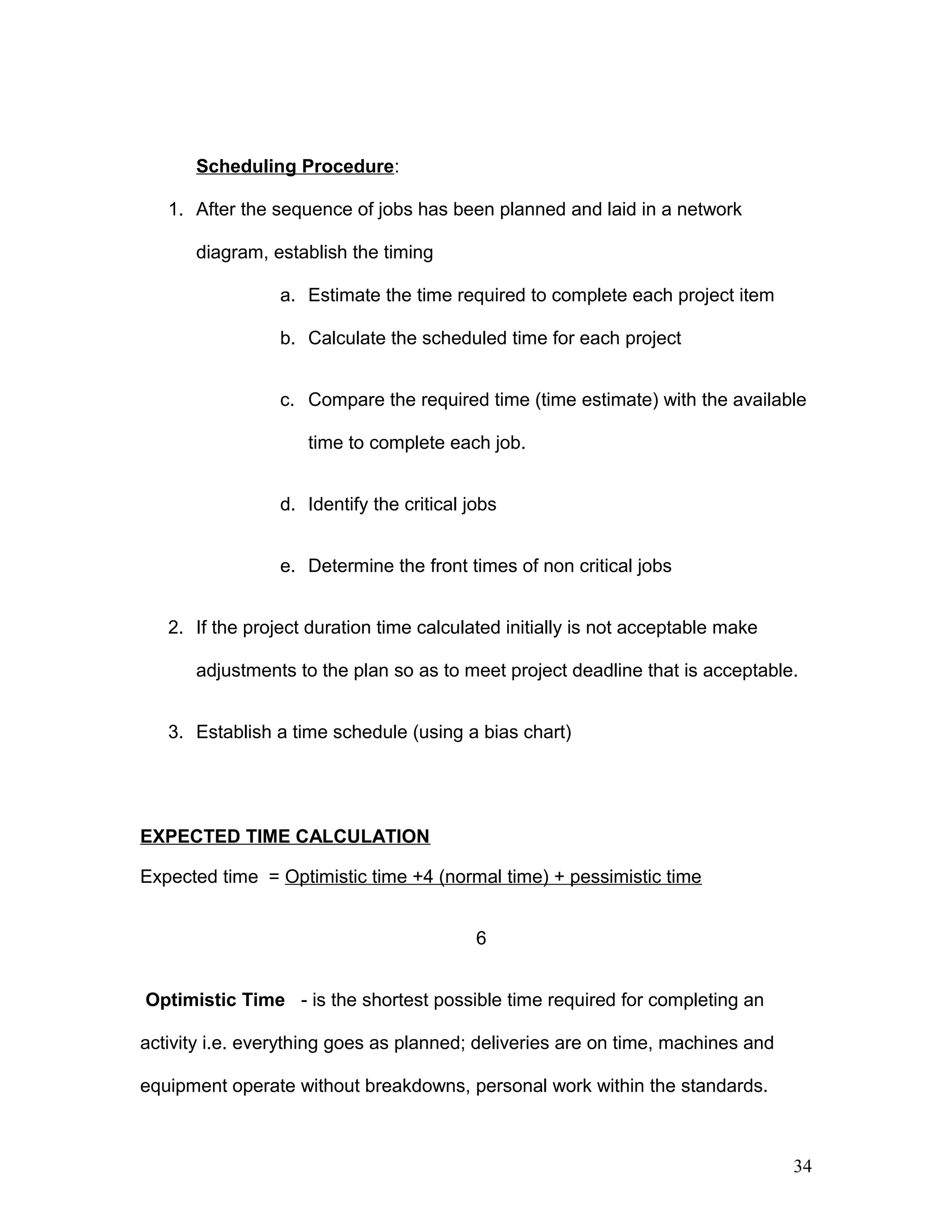 Scheduling Procedure:
1. After the sequence of jobs has been planned and laid in a network
diagram, establish the timing
a. Estimate the time required to complete each project item
b. Calculate the scheduled time for each project
c. Compare the required time (time estimate) with the available
time to complete each job.
d. Identify the critical jobs
e. Determine the front times of non critical jobs
2. If the project duration time calculated initially is not acceptable make
adjustments to the plan so as to meet project deadline that is acceptable.
3. Establish a time schedule (using a bias chart)
EXPECTED TIME CALCULATION
Expected time = Optimistic time +4 (normal time) + pessimistic time
6
Optimistic Time - is the shortest possible time required for completing an
activity i.e. everything goes as planned; deliveries are on time, machines and
equipment operate without breakdowns, personal work within the standards.
34
 