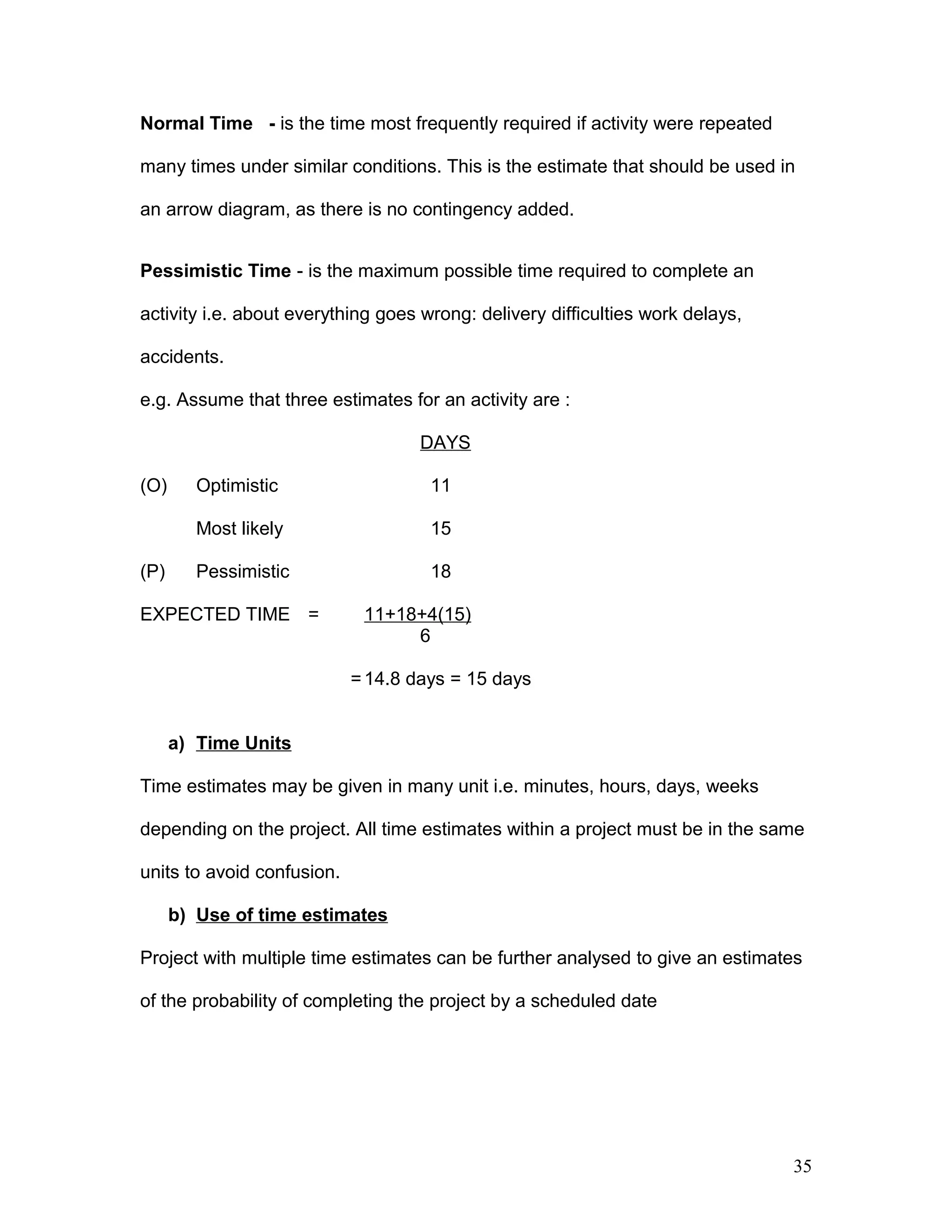 Normal Time - is the time most frequently required if activity were repeated
many times under similar conditions. This is the estimate that should be used in
an arrow diagram, as there is no contingency added.
Pessimistic Time - is the maximum possible time required to complete an
activity i.e. about everything goes wrong: delivery difficulties work delays,
accidents.
e.g. Assume that three estimates for an activity are :
DAYS
(O) Optimistic 11
Most likely 15
(P) Pessimistic 18
EXPECTED TIME = 11+18+4(15)
6
=14.8 days = 15 days
a) Time Units
Time estimates may be given in many unit i.e. minutes, hours, days, weeks
depending on the project. All time estimates within a project must be in the same
units to avoid confusion.
b) Use of time estimates
Project with multiple time estimates can be further analysed to give an estimates
of the probability of completing the project by a scheduled date
35
 