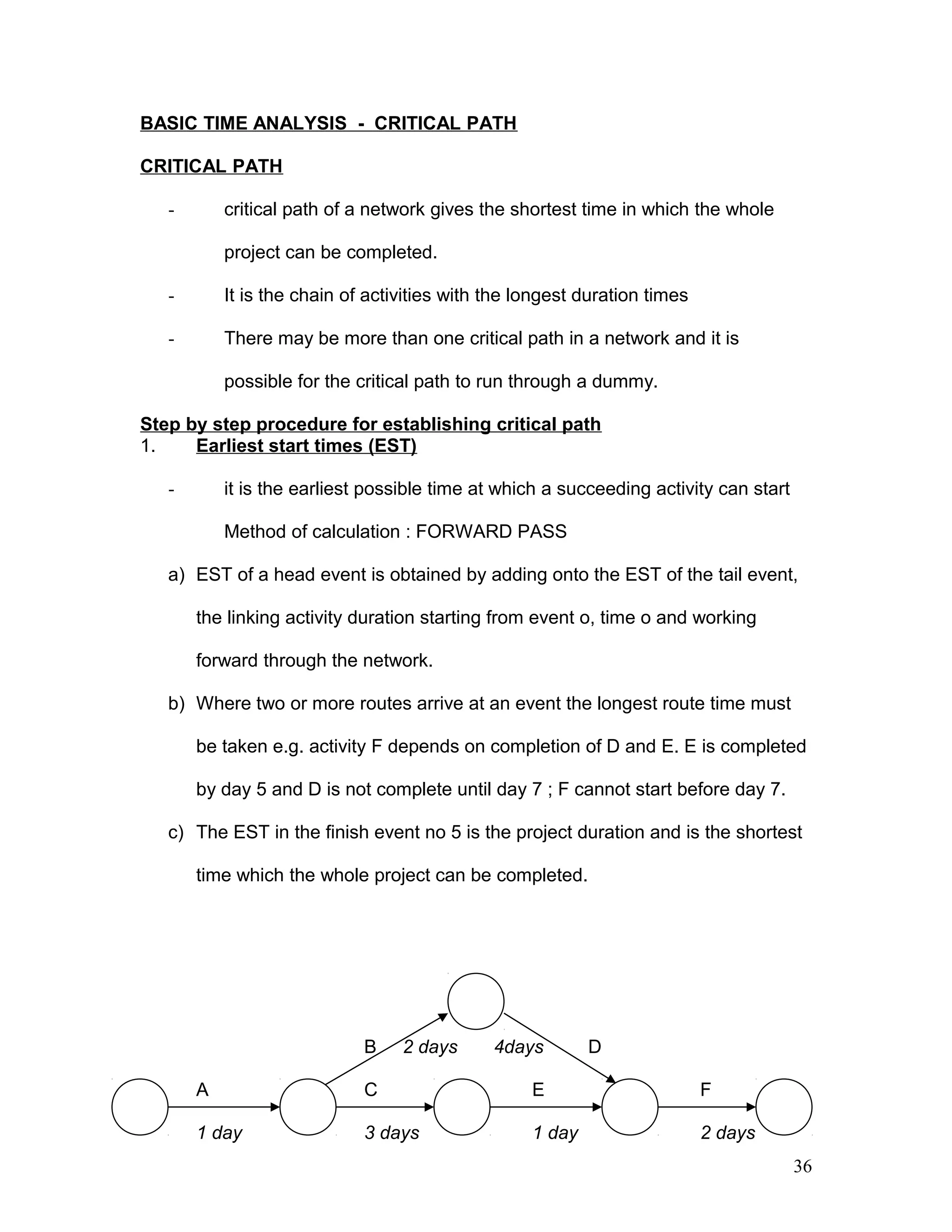 BASIC TIME ANALYSIS - CRITICAL PATH
CRITICAL PATH
- critical path of a network gives the shortest time in which the whole
project can be completed.
- It is the chain of activities with the longest duration times
- There may be more than one critical path in a network and it is
possible for the critical path to run through a dummy.
Step by step procedure for establishing critical path
1. Earliest start times (EST)
- it is the earliest possible time at which a succeeding activity can start
Method of calculation : FORWARD PASS
a) EST of a head event is obtained by adding onto the EST of the tail event,
the linking activity duration starting from event o, time o and working
forward through the network.
b) Where two or more routes arrive at an event the longest route time must
be taken e.g. activity F depends on completion of D and E. E is completed
by day 5 and D is not complete until day 7 ; F cannot start before day 7.
c) The EST in the finish event no 5 is the project duration and is the shortest
time which the whole project can be completed.
2
B 2 days 4days D
A 1 C 3 E 4 F 5
1 day 3 days 1 day 2 days
36
 