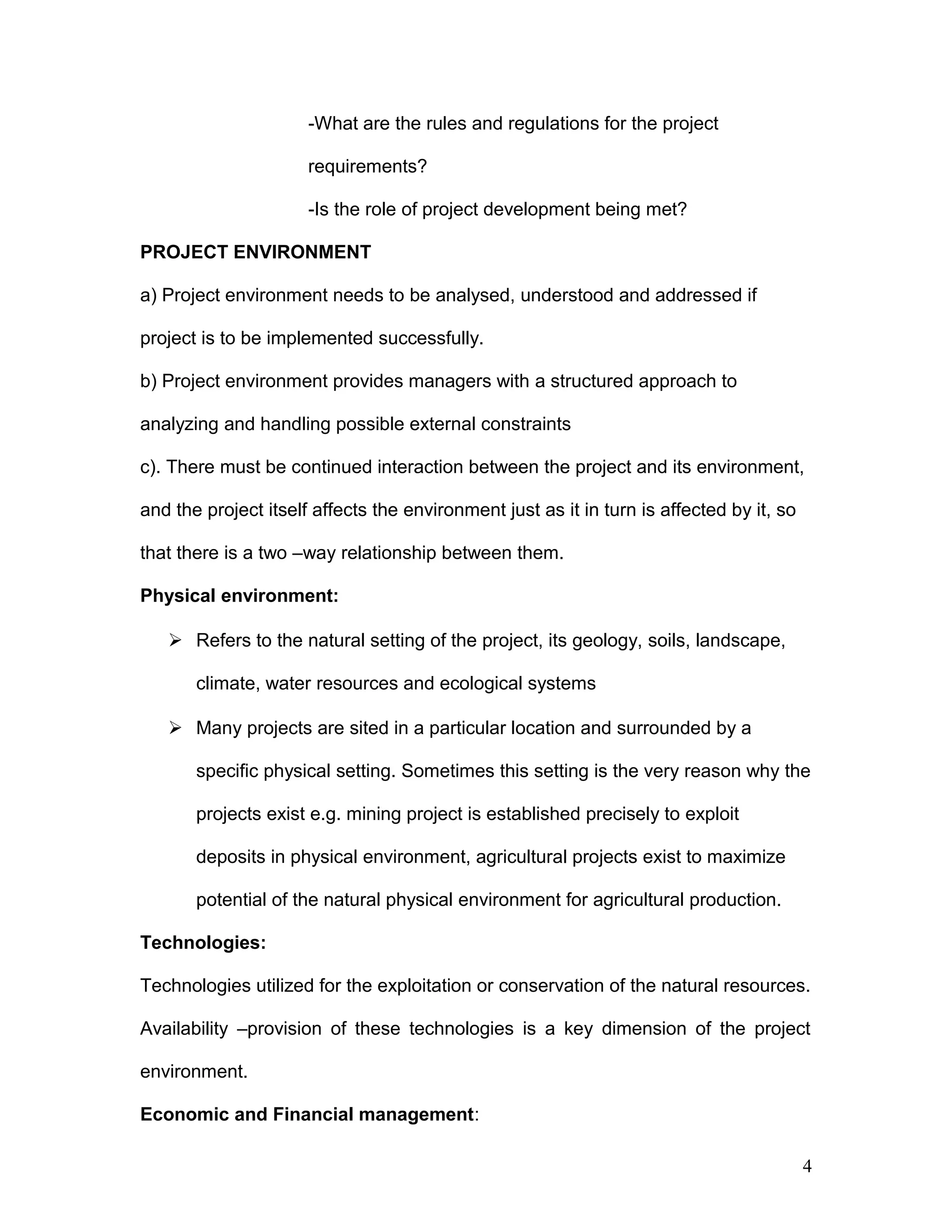 -What are the rules and regulations for the project
requirements?
-Is the role of project development being met?
PROJECT ENVIRONMENT
a) Project environment needs to be analysed, understood and addressed if
project is to be implemented successfully.
b) Project environment provides managers with a structured approach to
analyzing and handling possible external constraints
c). There must be continued interaction between the project and its environment,
and the project itself affects the environment just as it in turn is affected by it, so
that there is a two –way relationship between them.
Physical environment:
 Refers to the natural setting of the project, its geology, soils, landscape,
climate, water resources and ecological systems
 Many projects are sited in a particular location and surrounded by a
specific physical setting. Sometimes this setting is the very reason why the
projects exist e.g. mining project is established precisely to exploit
deposits in physical environment, agricultural projects exist to maximize
potential of the natural physical environment for agricultural production.
Technologies:
Technologies utilized for the exploitation or conservation of the natural resources.
Availability –provision of these technologies is a key dimension of the project
environment.
Economic and Financial management:
4
 