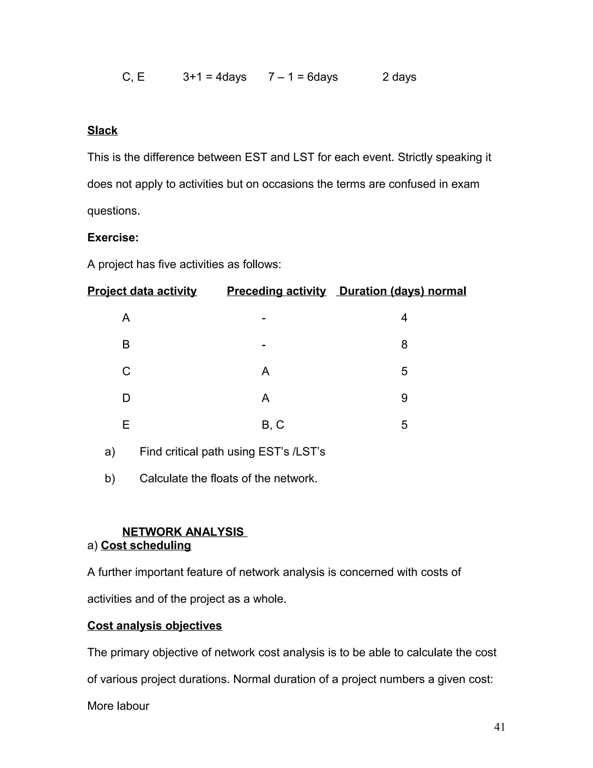 C, E 3+1 = 4days 7 – 1 = 6days 2 days
Slack
This is the difference between EST and LST for each event. Strictly speaking it
does not apply to activities but on occasions the terms are confused in exam
questions.
Exercise:
A project has five activities as follows:
Project data activity Preceding activity Duration (days) normal
A - 4
B - 8
C A 5
D A 9
E B, C 5
a) Find critical path using EST’s /LST’s
b) Calculate the floats of the network.
NETWORK ANALYSIS
a) Cost scheduling
A further important feature of network analysis is concerned with costs of
activities and of the project as a whole.
Cost analysis objectives
The primary objective of network cost analysis is to be able to calculate the cost
of various project durations. Normal duration of a project numbers a given cost:
More labour
41
 