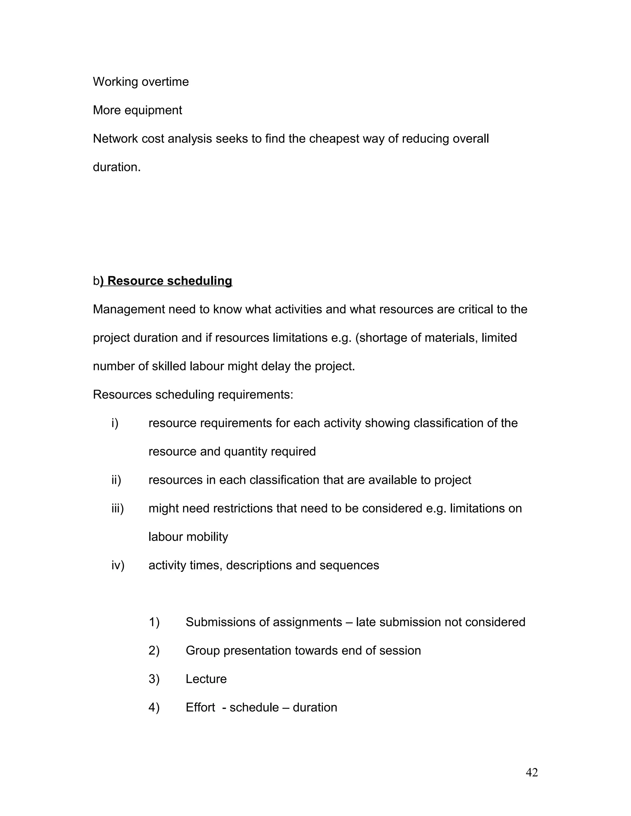 Working overtime
More equipment
Network cost analysis seeks to find the cheapest way of reducing overall
duration.
b) Resource scheduling
Management need to know what activities and what resources are critical to the
project duration and if resources limitations e.g. (shortage of materials, limited
number of skilled labour might delay the project.
Resources scheduling requirements:
i) resource requirements for each activity showing classification of the
resource and quantity required
ii) resources in each classification that are available to project
iii) might need restrictions that need to be considered e.g. limitations on
labour mobility
iv) activity times, descriptions and sequences
1) Submissions of assignments – late submission not considered
2) Group presentation towards end of session
3) Lecture
4) Effort - schedule – duration
42
 