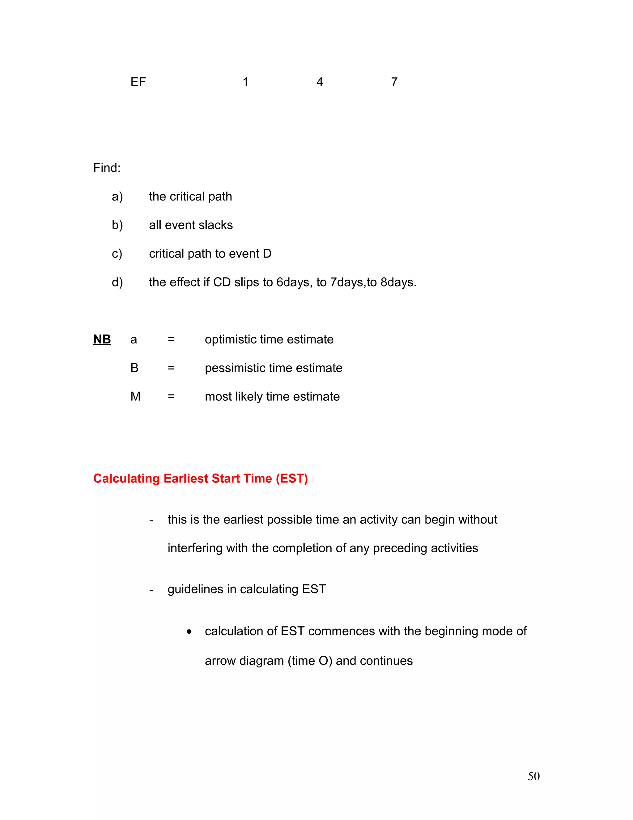 EF 1 4 7
Find:
a) the critical path
b) all event slacks
c) critical path to event D
d) the effect if CD slips to 6days, to 7days,to 8days.
NB a = optimistic time estimate
B = pessimistic time estimate
M = most likely time estimate
Calculating Earliest Start Time (EST)
- this is the earliest possible time an activity can begin without
interfering with the completion of any preceding activities
- guidelines in calculating EST
• calculation of EST commences with the beginning mode of
arrow diagram (time O) and continues
50
 