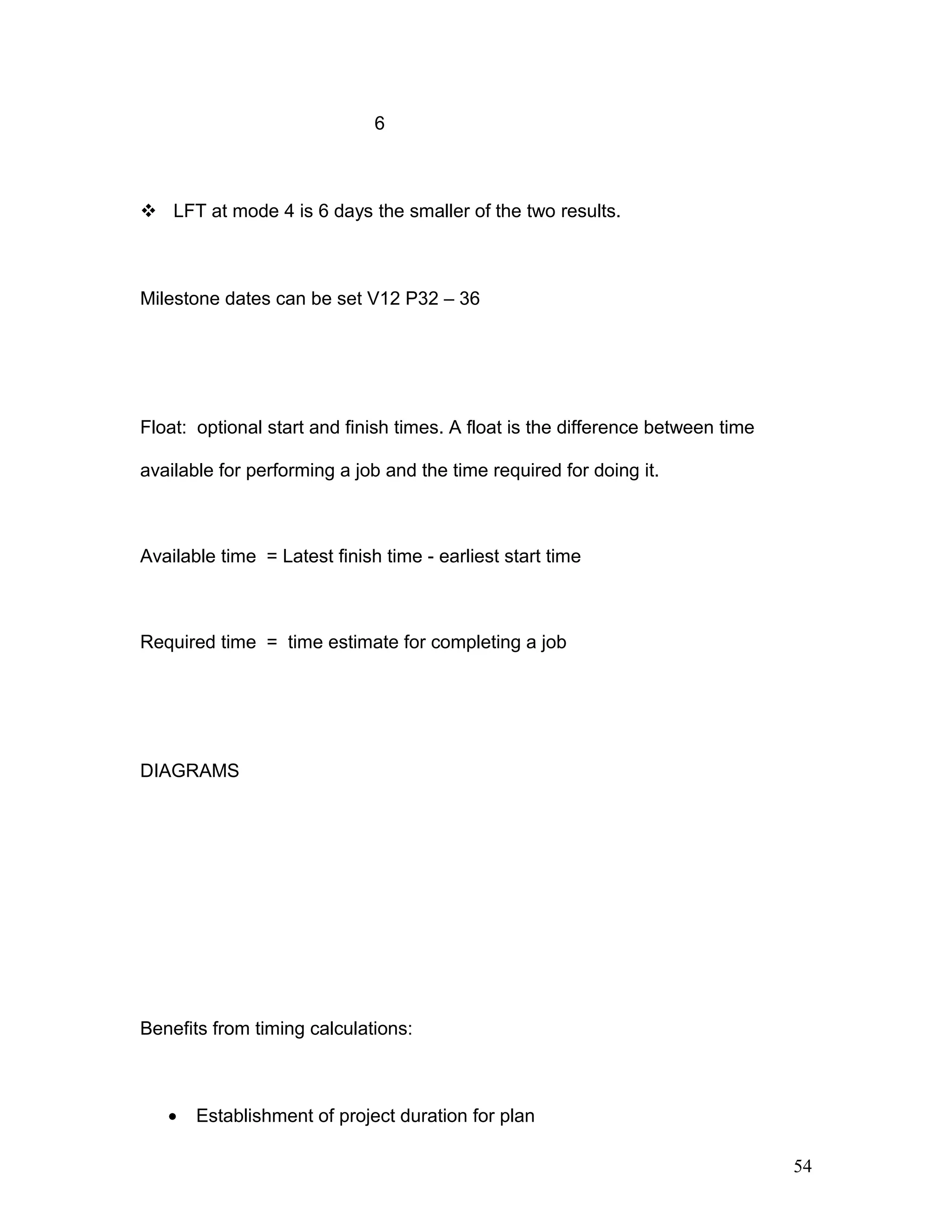 6
 LFT at mode 4 is 6 days the smaller of the two results.
Milestone dates can be set V12 P32 – 36
Float: optional start and finish times. A float is the difference between time
available for performing a job and the time required for doing it.
Available time = Latest finish time - earliest start time
Required time = time estimate for completing a job
DIAGRAMS
Benefits from timing calculations:
• Establishment of project duration for plan
54
 
