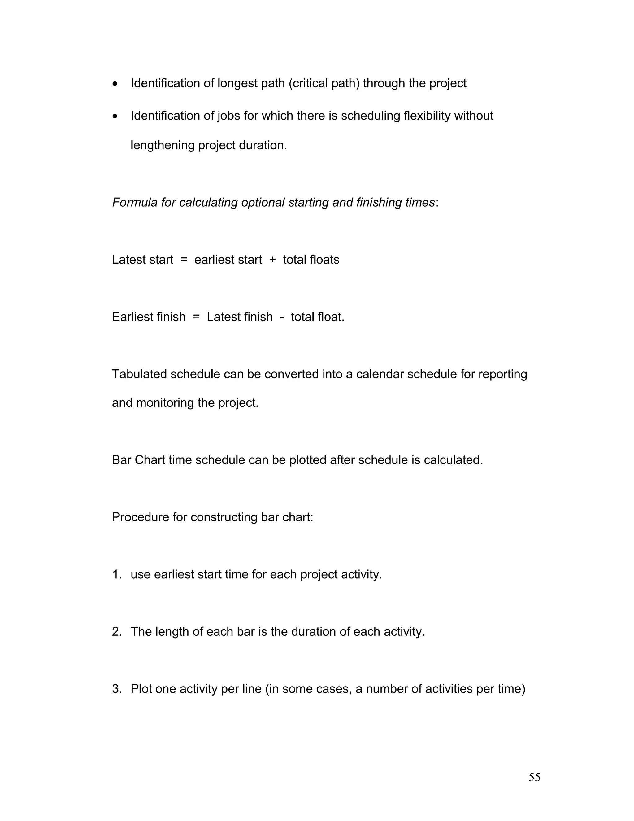 • Identification of longest path (critical path) through the project
• Identification of jobs for which there is scheduling flexibility without
lengthening project duration.
Formula for calculating optional starting and finishing times:
Latest start = earliest start + total floats
Earliest finish = Latest finish - total float.
Tabulated schedule can be converted into a calendar schedule for reporting
and monitoring the project.
Bar Chart time schedule can be plotted after schedule is calculated.
Procedure for constructing bar chart:
1. use earliest start time for each project activity.
2. The length of each bar is the duration of each activity.
3. Plot one activity per line (in some cases, a number of activities per time)
55
 