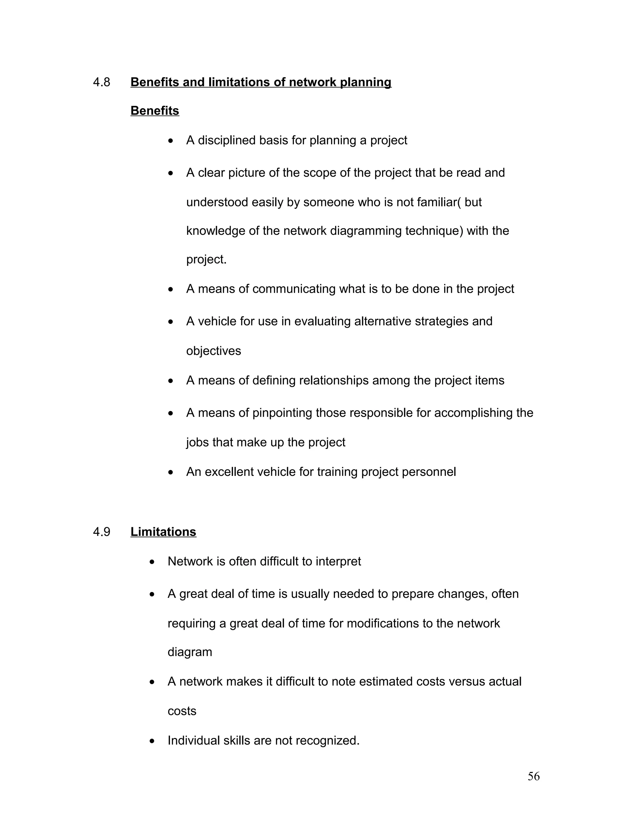 4.8 Benefits and limitations of network planning
Benefits
• A disciplined basis for planning a project
• A clear picture of the scope of the project that be read and
understood easily by someone who is not familiar( but
knowledge of the network diagramming technique) with the
project.
• A means of communicating what is to be done in the project
• A vehicle for use in evaluating alternative strategies and
objectives
• A means of defining relationships among the project items
• A means of pinpointing those responsible for accomplishing the
jobs that make up the project
• An excellent vehicle for training project personnel
4.9 Limitations
• Network is often difficult to interpret
• A great deal of time is usually needed to prepare changes, often
requiring a great deal of time for modifications to the network
diagram
• A network makes it difficult to note estimated costs versus actual
costs
• Individual skills are not recognized.
56
 