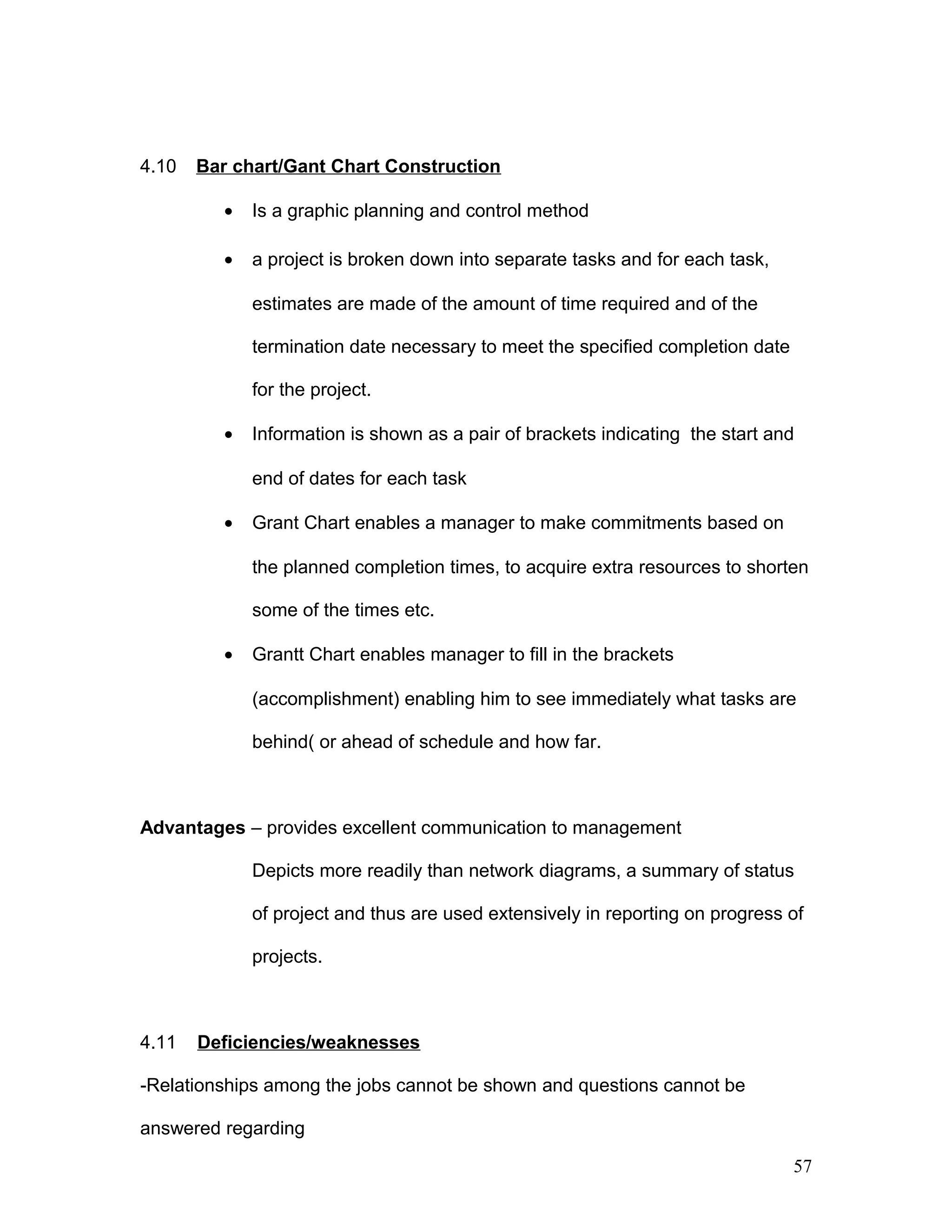 4.10 Bar chart/Gant Chart Construction
• Is a graphic planning and control method
• a project is broken down into separate tasks and for each task,
estimates are made of the amount of time required and of the
termination date necessary to meet the specified completion date
for the project.
• Information is shown as a pair of brackets indicating the start and
end of dates for each task
• Grant Chart enables a manager to make commitments based on
the planned completion times, to acquire extra resources to shorten
some of the times etc.
• Grantt Chart enables manager to fill in the brackets
(accomplishment) enabling him to see immediately what tasks are
behind( or ahead of schedule and how far.
Advantages – provides excellent communication to management
Depicts more readily than network diagrams, a summary of status
of project and thus are used extensively in reporting on progress of
projects.
4.11 Deficiencies/weaknesses
-Relationships among the jobs cannot be shown and questions cannot be
answered regarding
57
 