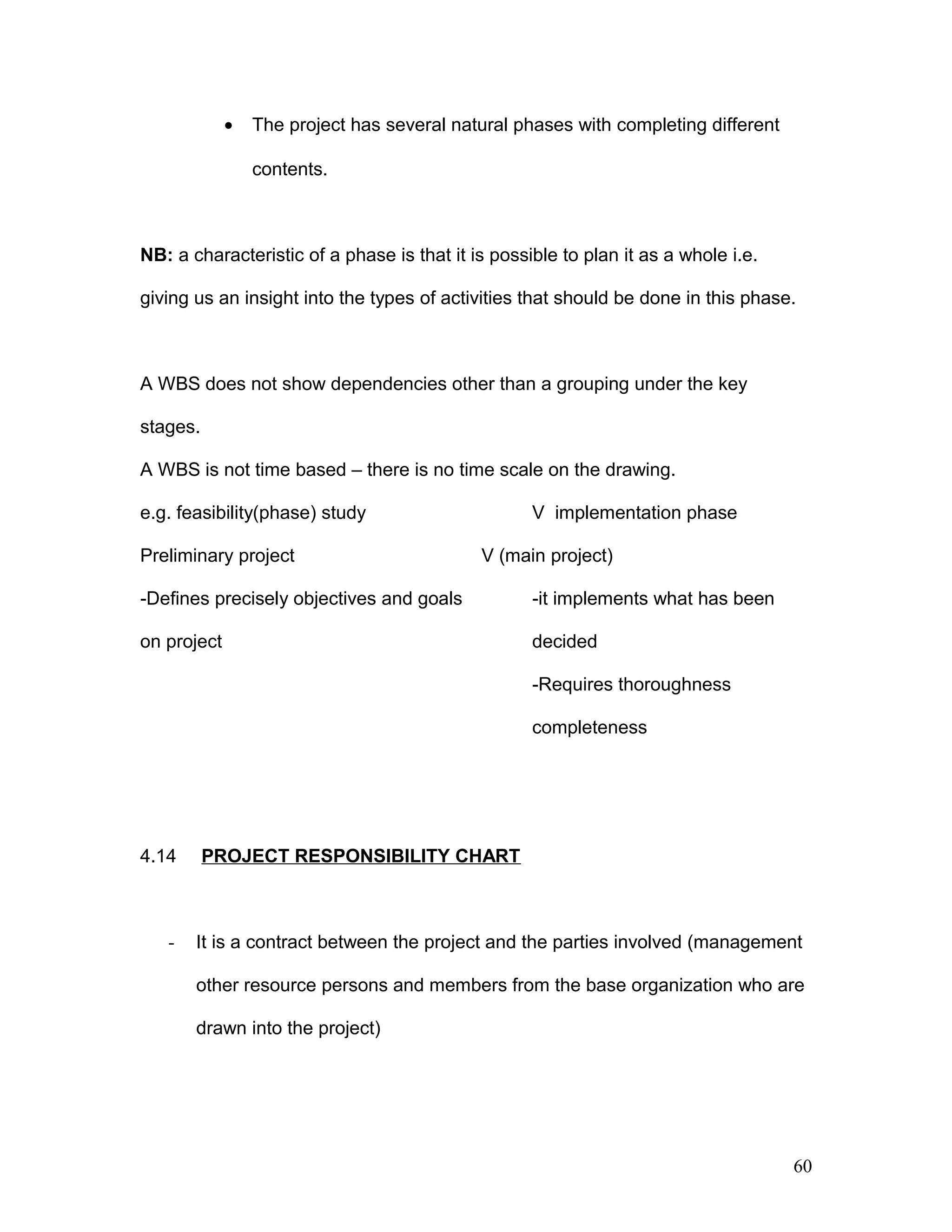 • The project has several natural phases with completing different
contents.
NB: a characteristic of a phase is that it is possible to plan it as a whole i.e.
giving us an insight into the types of activities that should be done in this phase.
A WBS does not show dependencies other than a grouping under the key
stages.
A WBS is not time based – there is no time scale on the drawing.
e.g. feasibility(phase) study V implementation phase
Preliminary project V (main project)
-Defines precisely objectives and goals -it implements what has been
on project decided
-Requires thoroughness
completeness
4.14 PROJECT RESPONSIBILITY CHART
- It is a contract between the project and the parties involved (management
other resource persons and members from the base organization who are
drawn into the project)
60
 