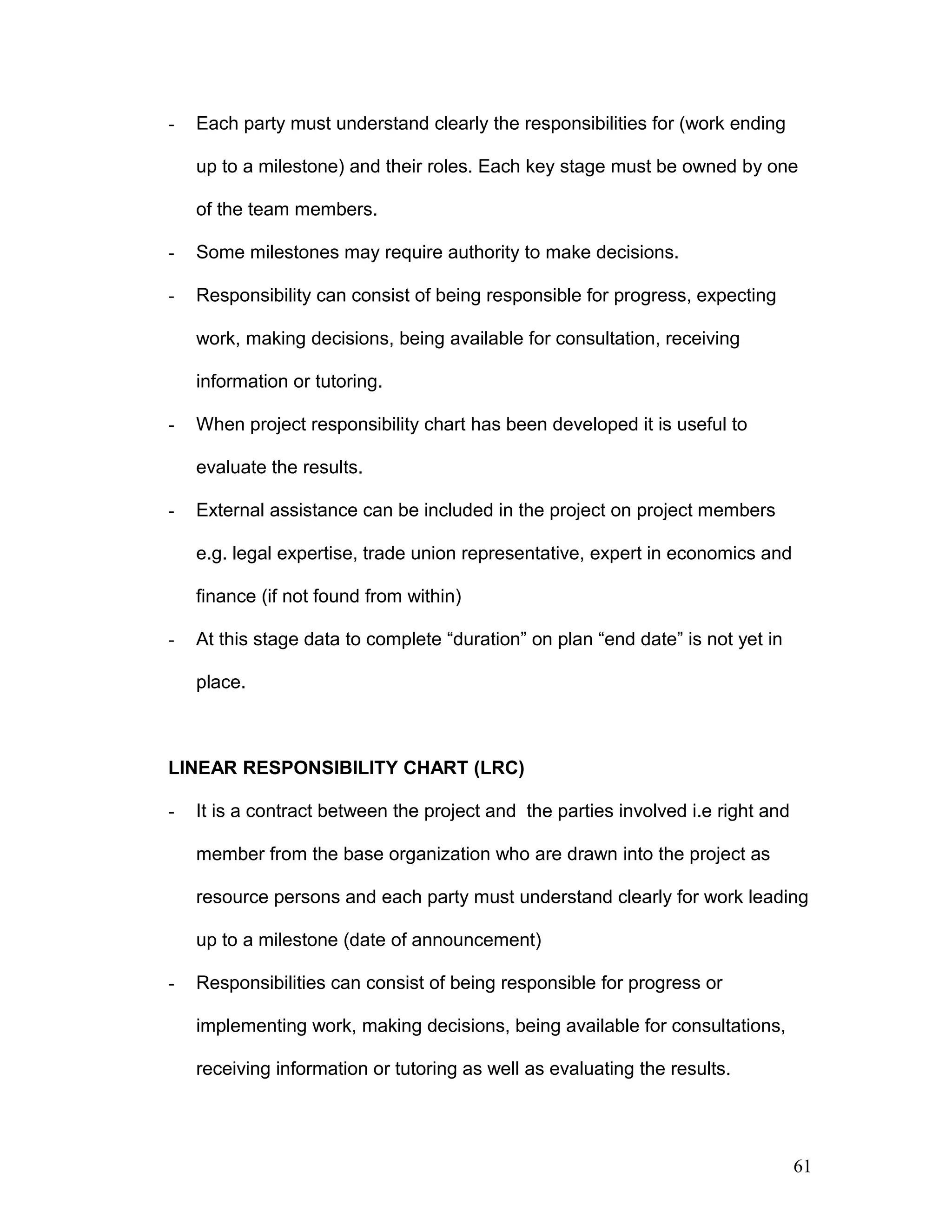 - Each party must understand clearly the responsibilities for (work ending
up to a milestone) and their roles. Each key stage must be owned by one
of the team members.
- Some milestones may require authority to make decisions.
- Responsibility can consist of being responsible for progress, expecting
work, making decisions, being available for consultation, receiving
information or tutoring.
- When project responsibility chart has been developed it is useful to
evaluate the results.
- External assistance can be included in the project on project members
e.g. legal expertise, trade union representative, expert in economics and
finance (if not found from within)
- At this stage data to complete “duration” on plan “end date” is not yet in
place.
LINEAR RESPONSIBILITY CHART (LRC)
- It is a contract between the project and the parties involved i.e right and
member from the base organization who are drawn into the project as
resource persons and each party must understand clearly for work leading
up to a milestone (date of announcement)
- Responsibilities can consist of being responsible for progress or
implementing work, making decisions, being available for consultations,
receiving information or tutoring as well as evaluating the results.
61
 