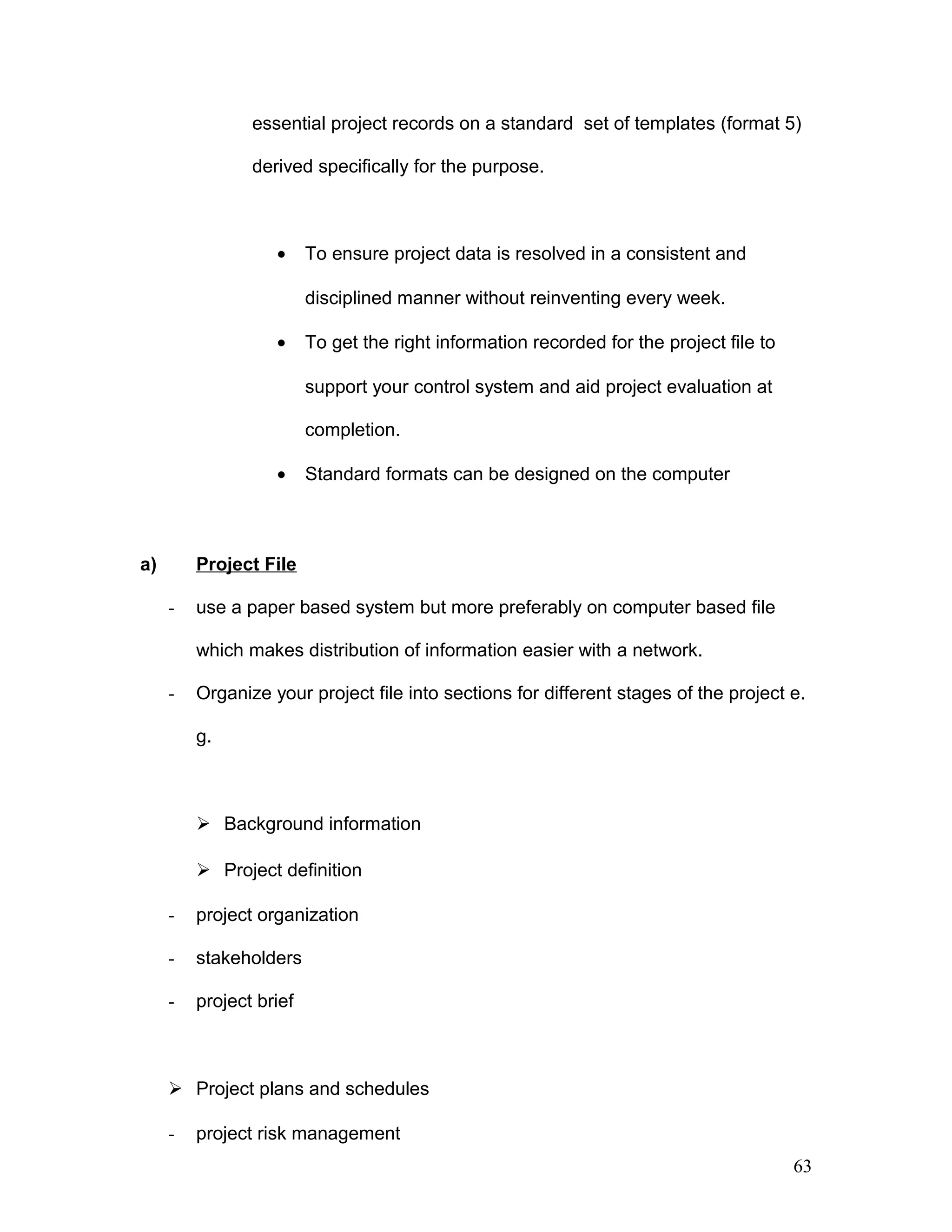 essential project records on a standard set of templates (format 5)
derived specifically for the purpose.
• To ensure project data is resolved in a consistent and
disciplined manner without reinventing every week.
• To get the right information recorded for the project file to
support your control system and aid project evaluation at
completion.
• Standard formats can be designed on the computer
a) Project File
- use a paper based system but more preferably on computer based file
which makes distribution of information easier with a network.
- Organize your project file into sections for different stages of the project e.
g.
 Background information
 Project definition
- project organization
- stakeholders
- project brief
 Project plans and schedules
- project risk management
63
 