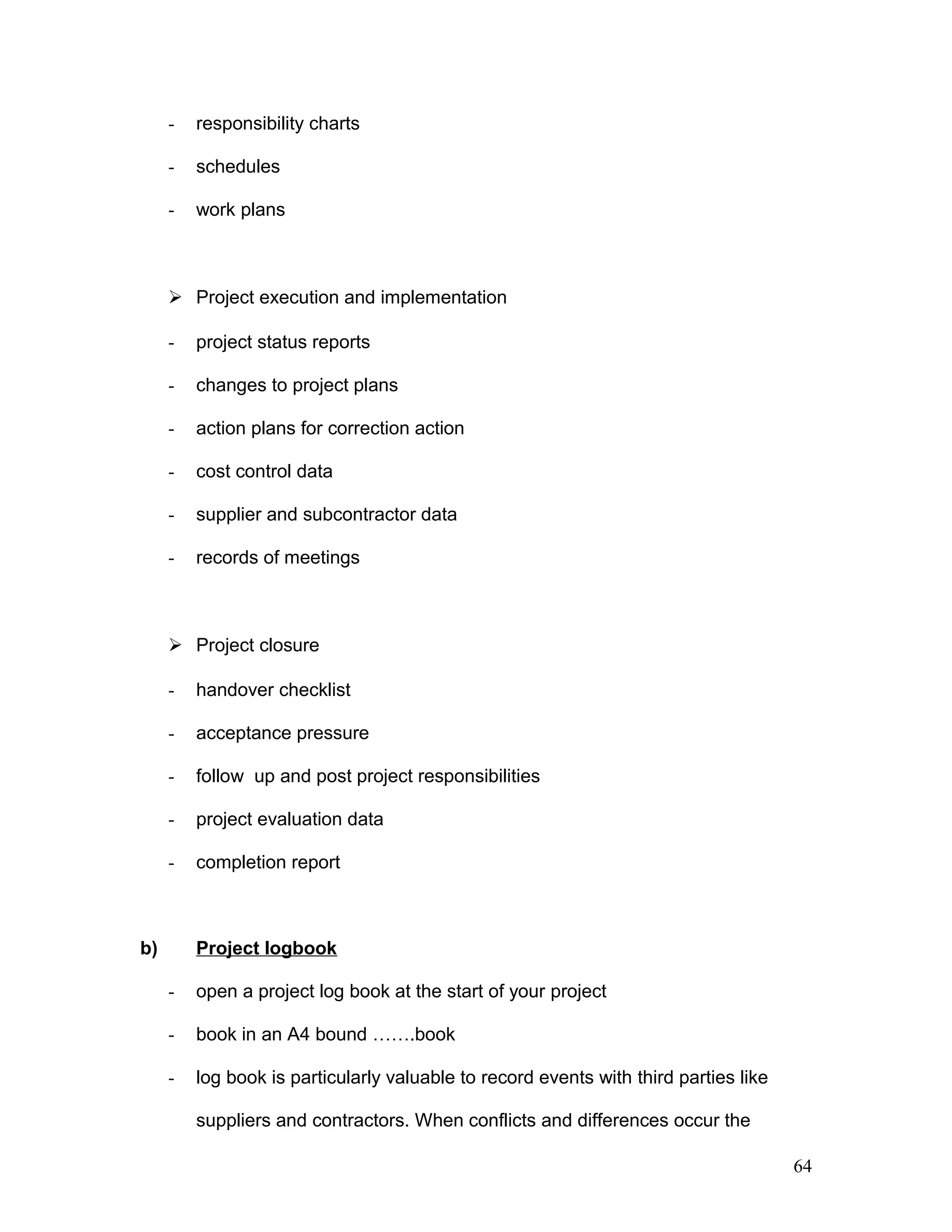 - responsibility charts
- schedules
- work plans
 Project execution and implementation
- project status reports
- changes to project plans
- action plans for correction action
- cost control data
- supplier and subcontractor data
- records of meetings
 Project closure
- handover checklist
- acceptance pressure
- follow up and post project responsibilities
- project evaluation data
- completion report
b) Project logbook
- open a project log book at the start of your project
- book in an A4 bound …….book
- log book is particularly valuable to record events with third parties like
suppliers and contractors. When conflicts and differences occur the
64
 