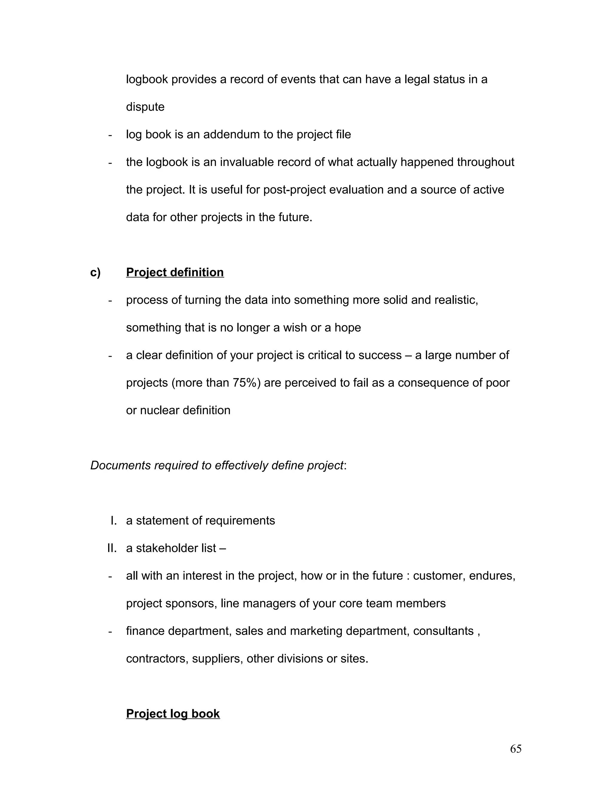 logbook provides a record of events that can have a legal status in a
dispute
- log book is an addendum to the project file
- the logbook is an invaluable record of what actually happened throughout
the project. It is useful for post-project evaluation and a source of active
data for other projects in the future.
c) Project definition
- process of turning the data into something more solid and realistic,
something that is no longer a wish or a hope
- a clear definition of your project is critical to success – a large number of
projects (more than 75%) are perceived to fail as a consequence of poor
or nuclear definition
Documents required to effectively define project:
I. a statement of requirements
II. a stakeholder list –
- all with an interest in the project, how or in the future : customer, endures,
project sponsors, line managers of your core team members
- finance department, sales and marketing department, consultants ,
contractors, suppliers, other divisions or sites.
Project log book
65
 