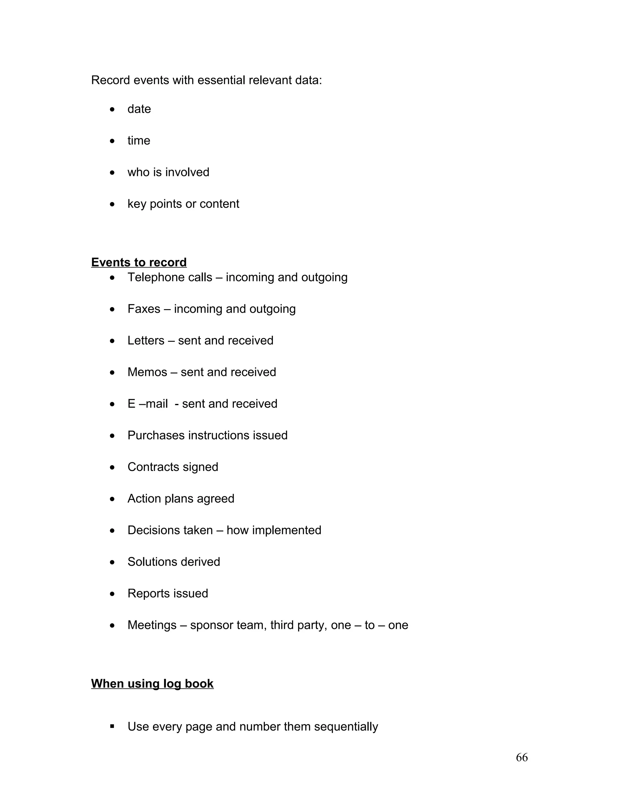 Record events with essential relevant data:
• date
• time
• who is involved
• key points or content
Events to record
• Telephone calls – incoming and outgoing
• Faxes – incoming and outgoing
• Letters – sent and received
• Memos – sent and received
• E –mail - sent and received
• Purchases instructions issued
• Contracts signed
• Action plans agreed
• Decisions taken – how implemented
• Solutions derived
• Reports issued
• Meetings – sponsor team, third party, one – to – one
When using log book
 Use every page and number them sequentially
66
 