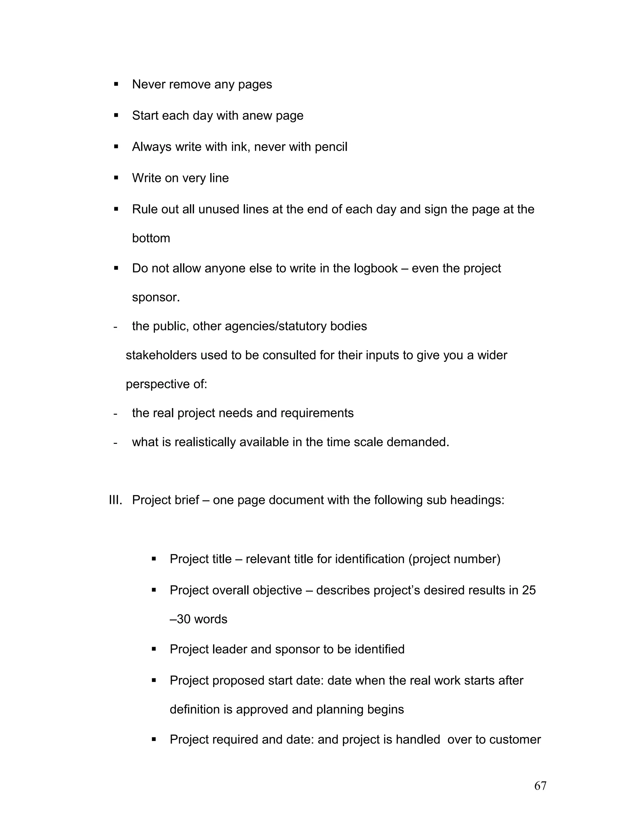  Never remove any pages
 Start each day with anew page
 Always write with ink, never with pencil
 Write on very line
 Rule out all unused lines at the end of each day and sign the page at the
bottom
 Do not allow anyone else to write in the logbook – even the project
sponsor.
- the public, other agencies/statutory bodies
stakeholders used to be consulted for their inputs to give you a wider
perspective of:
- the real project needs and requirements
- what is realistically available in the time scale demanded.
III. Project brief – one page document with the following sub headings:
 Project title – relevant title for identification (project number)
 Project overall objective – describes project’s desired results in 25
–30 words
 Project leader and sponsor to be identified
 Project proposed start date: date when the real work starts after
definition is approved and planning begins
 Project required and date: and project is handled over to customer
67
 
