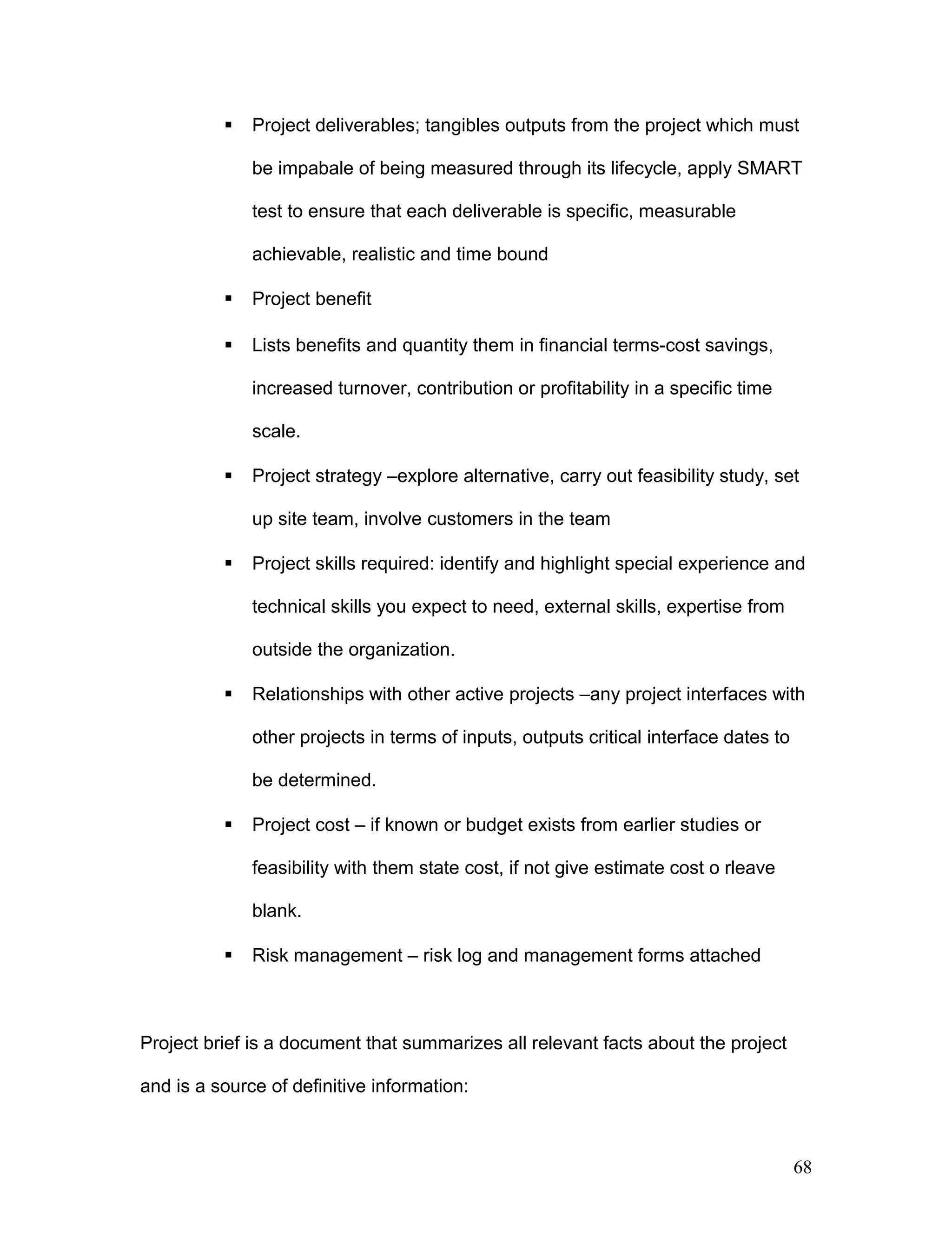 Project deliverables; tangibles outputs from the project which must
be impabale of being measured through its lifecycle, apply SMART
test to ensure that each deliverable is specific, measurable
achievable, realistic and time bound
 Project benefit
 Lists benefits and quantity them in financial terms-cost savings,
increased turnover, contribution or profitability in a specific time
scale.
 Project strategy –explore alternative, carry out feasibility study, set
up site team, involve customers in the team
 Project skills required: identify and highlight special experience and
technical skills you expect to need, external skills, expertise from
outside the organization.
 Relationships with other active projects –any project interfaces with
other projects in terms of inputs, outputs critical interface dates to
be determined.
 Project cost – if known or budget exists from earlier studies or
feasibility with them state cost, if not give estimate cost o rleave
blank.
 Risk management – risk log and management forms attached
Project brief is a document that summarizes all relevant facts about the project
and is a source of definitive information:
68
 