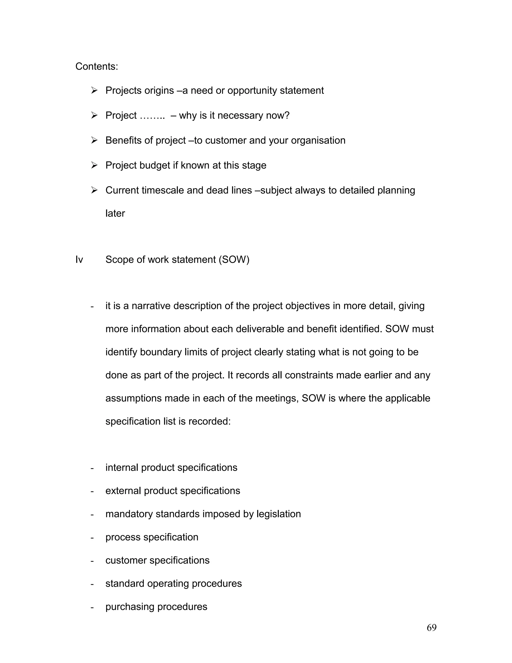 Contents:
 Projects origins –a need or opportunity statement
 Project …….. – why is it necessary now?
 Benefits of project –to customer and your organisation
 Project budget if known at this stage
 Current timescale and dead lines –subject always to detailed planning
later
Iv Scope of work statement (SOW)
- it is a narrative description of the project objectives in more detail, giving
more information about each deliverable and benefit identified. SOW must
identify boundary limits of project clearly stating what is not going to be
done as part of the project. It records all constraints made earlier and any
assumptions made in each of the meetings, SOW is where the applicable
specification list is recorded:
- internal product specifications
- external product specifications
- mandatory standards imposed by legislation
- process specification
- customer specifications
- standard operating procedures
- purchasing procedures
69
 