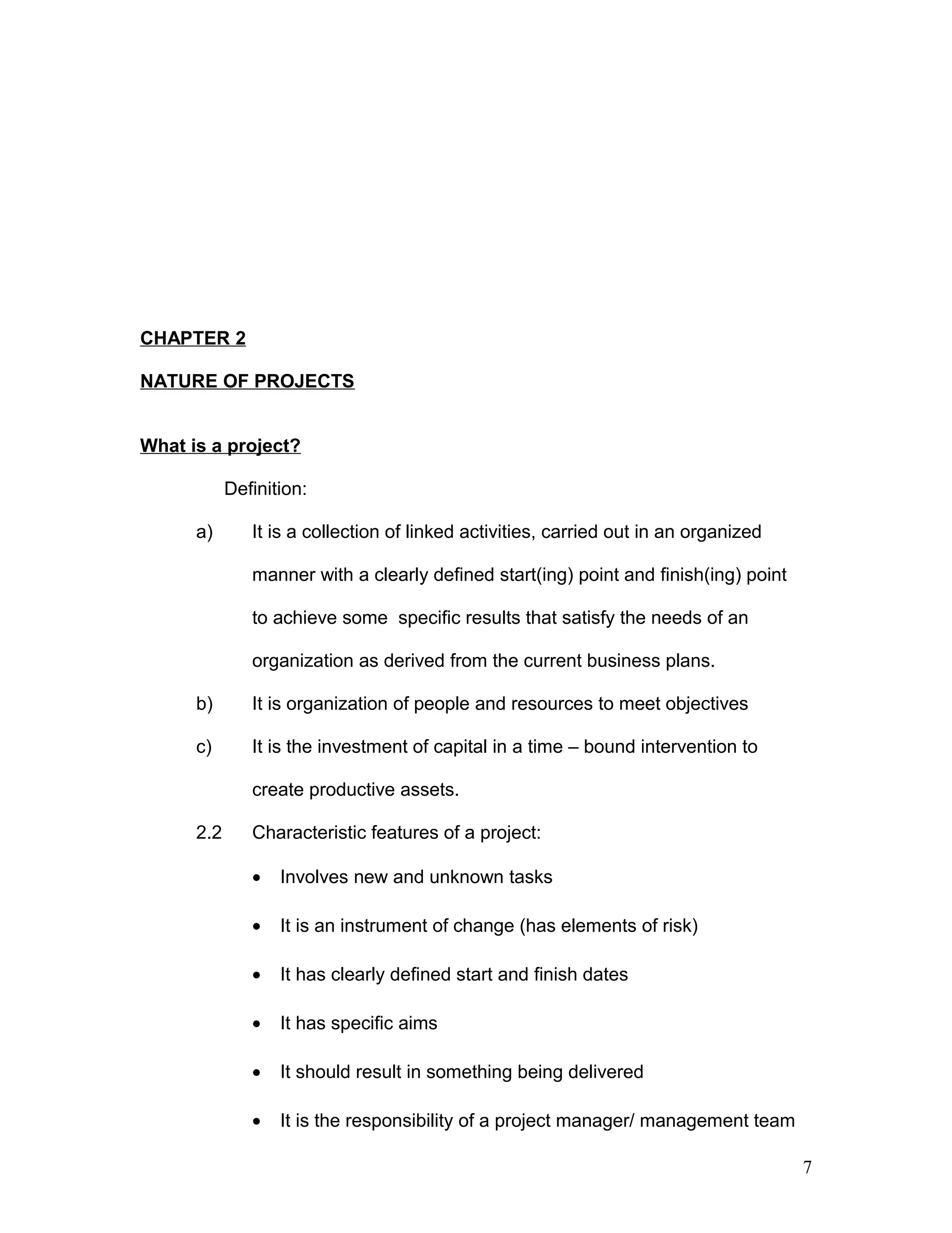 CHAPTER 2
NATURE OF PROJECTS
What is a project?
Definition:
a) It is a collection of linked activities, carried out in an organized
manner with a clearly defined start(ing) point and finish(ing) point
to achieve some specific results that satisfy the needs of an
organization as derived from the current business plans.
b) It is organization of people and resources to meet objectives
c) It is the investment of capital in a time – bound intervention to
create productive assets.
2.2 Characteristic features of a project:
• Involves new and unknown tasks
• It is an instrument of change (has elements of risk)
• It has clearly defined start and finish dates
• It has specific aims
• It should result in something being delivered
• It is the responsibility of a project manager/ management team
7
 