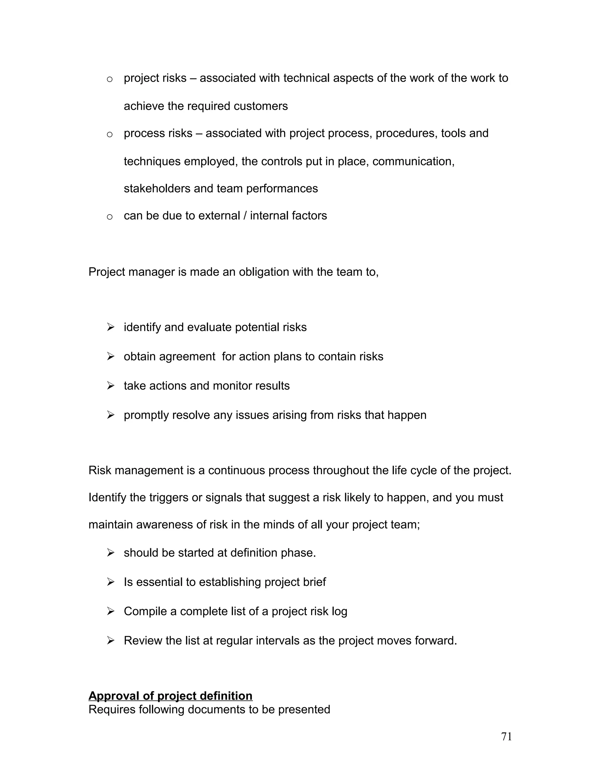 o project risks – associated with technical aspects of the work of the work to
achieve the required customers
o process risks – associated with project process, procedures, tools and
techniques employed, the controls put in place, communication,
stakeholders and team performances
o can be due to external / internal factors
Project manager is made an obligation with the team to,
 identify and evaluate potential risks
 obtain agreement for action plans to contain risks
 take actions and monitor results
 promptly resolve any issues arising from risks that happen
Risk management is a continuous process throughout the life cycle of the project.
Identify the triggers or signals that suggest a risk likely to happen, and you must
maintain awareness of risk in the minds of all your project team;
 should be started at definition phase.
 Is essential to establishing project brief
 Compile a complete list of a project risk log
 Review the list at regular intervals as the project moves forward.
Approval of project definition
Requires following documents to be presented
71
 